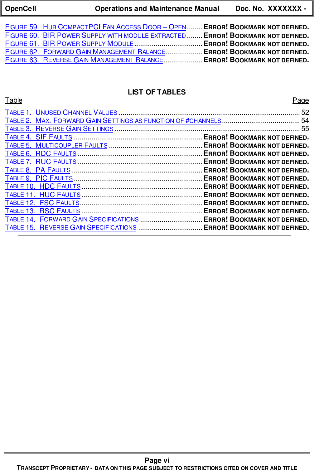 OpenCell Operations and Maintenance Manual Doc. No.  XXXXXXX -Page viTRANSCEPT PROPRIETARY - DATA ON THIS PAGE SUBJECT TO RESTRICTIONS CITED ON COVER AND TITLEFIGURE 59.  HUB COMPACTPCI FAN ACCESS DOOR – OPEN........ERROR! BOOKMARK NOT DEFINED.FIGURE 60.  BIR POWER SUPPLY WITH MODULE EXTRACTED ........ERROR! BOOKMARK NOT DEFINED.FIGURE 61.  BIR POWER SUPPLY MODULE...................................ERROR! BOOKMARK NOT DEFINED.FIGURE 62.  FORWARD GAIN MANAGEMENT BALANCE...................ERROR! BOOKMARK NOT DEFINED.FIGURE 63.  REVERSE GAIN MANAGEMENT BALANCE....................ERROR! BOOKMARK NOT DEFINED.LIST OF TABLESTable PageTABLE 1.  UNUSED CHANNEL VALUES ............................................................................................. 52TABLE 2.  MAX. FORWARD GAIN SETTINGS AS FUNCTION OF #CHANNELS........................................ 54TABLE 3.  REVERSE GAIN SETTINGS ............................................................................................... 55TABLE 4.  SIF FAULTS ..................................................................ERROR! BOOKMARK NOT DEFINED.TABLE 5.  MULTICOUPLER FAULTS ................................................ERROR! BOOKMARK NOT DEFINED.TABLE 6.  RDC FAULTS ................................................................ERROR! BOOKMARK NOT DEFINED.TABLE 7.  RUC FAULTS ................................................................ERROR! BOOKMARK NOT DEFINED.TABLE 8.  PA FAULTS ...................................................................ERROR! BOOKMARK NOT DEFINED.TABLE 9.  PIC FAULTS ..................................................................ERROR! BOOKMARK NOT DEFINED.TABLE 10.  HDC FAULTS ..............................................................ERROR! BOOKMARK NOT DEFINED.TABLE 11.  HUC FAULTS ..............................................................ERROR! BOOKMARK NOT DEFINED.TABLE 12.  FSC FAULTS...............................................................ERROR! BOOKMARK NOT DEFINED.TABLE 13.  RSC FAULTS ..............................................................ERROR! BOOKMARK NOT DEFINED.TABLE 14.  FORWARD GAIN SPECIFICATIONS ................................ERROR! BOOKMARK NOT DEFINED.TABLE 15.  REVERSE GAIN SPECIFICATIONS .................................ERROR! BOOKMARK NOT DEFINED.