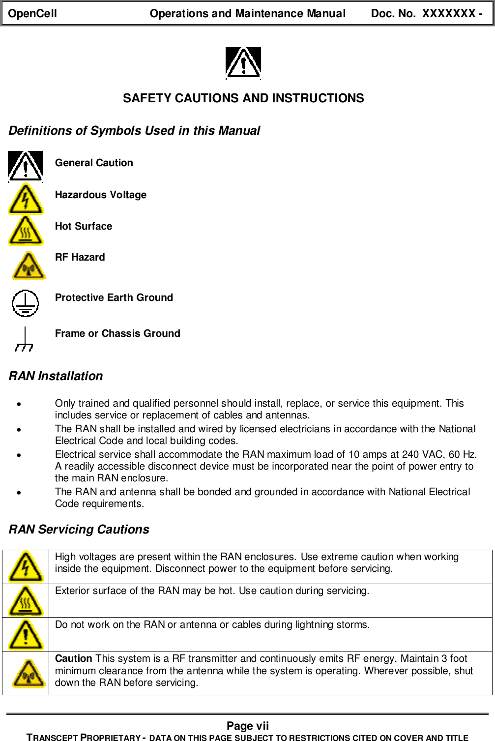 OpenCell Operations and Maintenance Manual Doc. No.  XXXXXXX -Page viiTRANSCEPT PROPRIETARY - DATA ON THIS PAGE SUBJECT TO RESTRICTIONS CITED ON COVER AND TITLESAFETY CAUTIONS AND INSTRUCTIONSDefinitions of Symbols Used in this ManualGeneral CautionHazardous VoltageHot SurfaceRF HazardProtective Earth GroundFrame or Chassis GroundRAN Installation• Only trained and qualified personnel should install, replace, or service this equipment. Thisincludes service or replacement of cables and antennas.• The RAN shall be installed and wired by licensed electricians in accordance with the NationalElectrical Code and local building codes.• Electrical service shall accommodate the RAN maximum load of 10 amps at 240 VAC, 60 Hz.A readily accessible disconnect device must be incorporated near the point of power entry tothe main RAN enclosure.• The RAN and antenna shall be bonded and grounded in accordance with National ElectricalCode requirements.RAN Servicing CautionsHigh voltages are present within the RAN enclosures. Use extreme caution when workinginside the equipment. Disconnect power to the equipment before servicing.Exterior surface of the RAN may be hot. Use caution during servicing.Do not work on the RAN or antenna or cables during lightning storms.Caution This system is a RF transmitter and continuously emits RF energy. Maintain 3 footminimum clearance from the antenna while the system is operating. Wherever possible, shutdown the RAN before servicing.