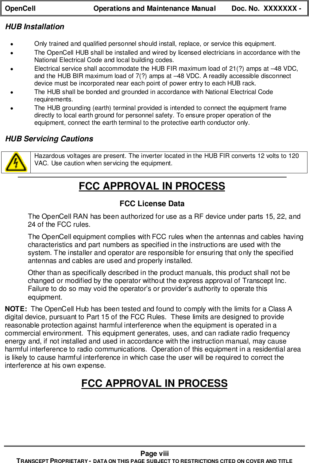 OpenCell Operations and Maintenance Manual Doc. No.  XXXXXXX -Page viiiTRANSCEPT PROPRIETARY - DATA ON THIS PAGE SUBJECT TO RESTRICTIONS CITED ON COVER AND TITLEHUB Installation• Only trained and qualified personnel should install, replace, or service this equipment.• The OpenCell HUB shall be installed and wired by licensed electricians in accordance with theNational Electrical Code and local building codes.• Electrical service shall accommodate the HUB FIR maximum load of 21(?) amps at –48 VDC,and the HUB BIR maximum load of 7(?) amps at –48 VDC. A readily accessible disconnectdevice must be incorporated near each point of power entry to each HUB rack.• The HUB shall be bonded and grounded in accordance with National Electrical Coderequirements.• The HUB grounding (earth) terminal provided is intended to connect the equipment framedirectly to local earth ground for personnel safety. To ensure proper operation of theequipment, connect the earth terminal to the protective earth conductor only.HUB Servicing CautionsHazardous voltages are present. The inverter located in the HUB FIR converts 12 volts to 120VAC. Use caution when servicing the equipment.FCC APPROVAL IN PROCESSFCC License Data  The OpenCell RAN has been authorized for use as a RF device under parts 15, 22, and24 of the FCC rules.  The OpenCell equipment complies with FCC rules when the antennas and cables havingcharacteristics and part numbers as specified in the instructions are used with thesystem. The installer and operator are responsible for ensuring that only the specifiedantennas and cables are used and properly installed.  Other than as specifically described in the product manuals, this product shall not bechanged or modified by the operator without the express approval of Transcept Inc.Failure to do so may void the operator’s or provider’s authority to operate thisequipment.NOTE:  The OpenCell Hub has been tested and found to comply with the limits for a Class Adigital device, pursuant to Part 15 of the FCC Rules.  These limits are designed to providereasonable protection against harmful interference when the equipment is operated in acommercial environment.  This equipment generates, uses, and can radiate radio frequencyenergy and, if not installed and used in accordance with the instruction manual, may causeharmful interference to radio communications.  Operation of this equipment in a residential areais likely to cause harmful interference in which case the user will be required to correct theinterference at his own expense.FCC APPROVAL IN PROCESS