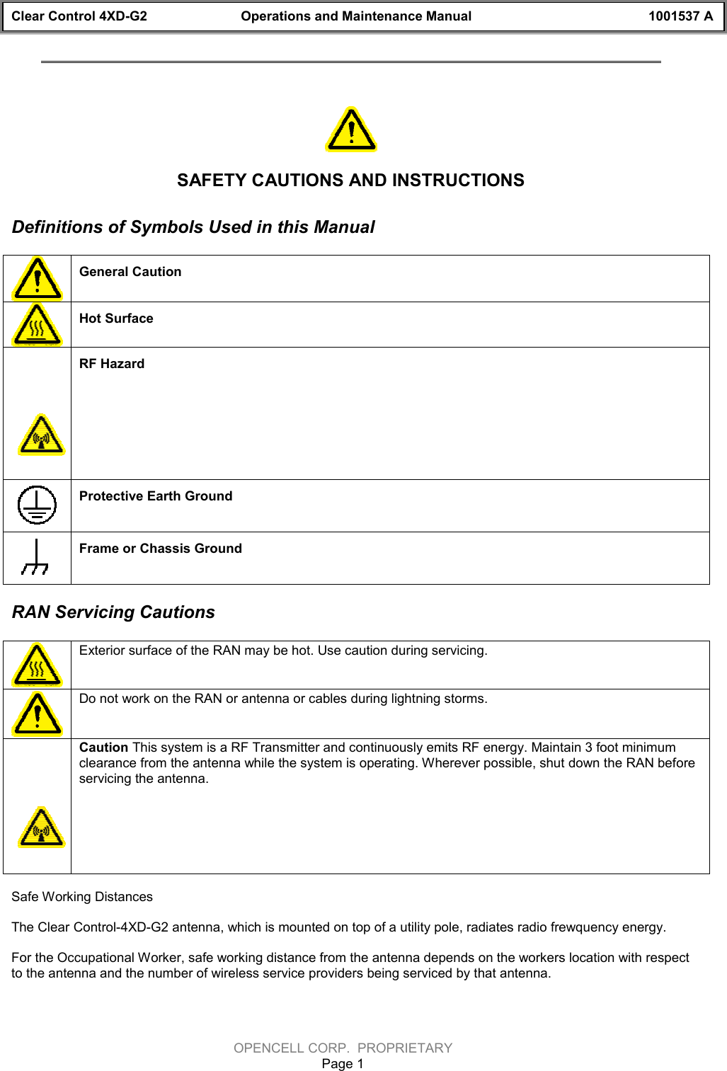 Clear Control 4XD-G2 Operations and Maintenance Manual 1001537 AOPENCELL CORP.  PROPRIETARYPage 1SAFETY CAUTIONS AND INSTRUCTIONSDefinitions of Symbols Used in this ManualGeneral Caution Hot SurfaceRF HazardProtective Earth GroundFrame or Chassis GroundRAN Servicing CautionsExterior surface of the RAN may be hot. Use caution during servicing. Do not work on the RAN or antenna or cables during lightning storms.Caution This system is a RF Transmitter and continuously emits RF energy. Maintain 3 foot minimumclearance from the antenna while the system is operating. Wherever possible, shut down the RAN beforeservicing the antenna.Safe Working DistancesThe Clear Control-4XD-G2 antenna, which is mounted on top of a utility pole, radiates radio frewquency energy.For the Occupational Worker, safe working distance from the antenna depends on the workers location with respectto the antenna and the number of wireless service providers being serviced by that antenna.