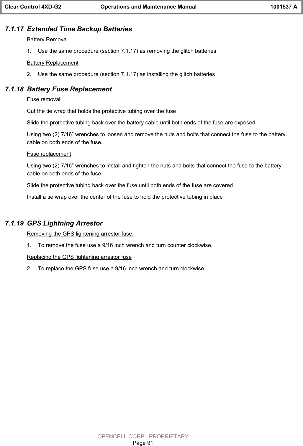 Clear Control 4XD-G2 Operations and Maintenance Manual 1001537 AOPENCELL CORP.  PROPRIETARYPage 917.1.17  Extended Time Backup BatteriesBattery Removal1.  Use the same procedure (section 7.1.17) as removing the glitch batteriesBattery Replacement2.  Use the same procedure (section 7.1.17) as installing the glitch batteries7.1.18  Battery Fuse ReplacementFuse removalCut the tie wrap that holds the protective tubing over the fuseSlide the protective tubing back over the battery cable until both ends of the fuse are exposedUsing two (2) 7/16” wrenches to loosen and remove the nuts and bolts that connect the fuse to the batterycable on both ends of the fuse.Fuse replacementUsing two (2) 7/16” wrenches to install and tighten the nuts and bolts that connect the fuse to the batterycable on both ends of the fuse.Slide the protective tubing back over the fuse until both ends of the fuse are coveredInstall a tie wrap over the center of the fuse to hold the protective tubing in place7.1.19  GPS Lightning ArrestorRemoving the GPS lightening arrestor fuse.1.  To remove the fuse use a 9/16 inch wrench and turn counter clockwise.Replacing the GPS lightening arrestor fuse2.  To replace the GPS fuse use a 9/16 inch wrench and turn clockwise.