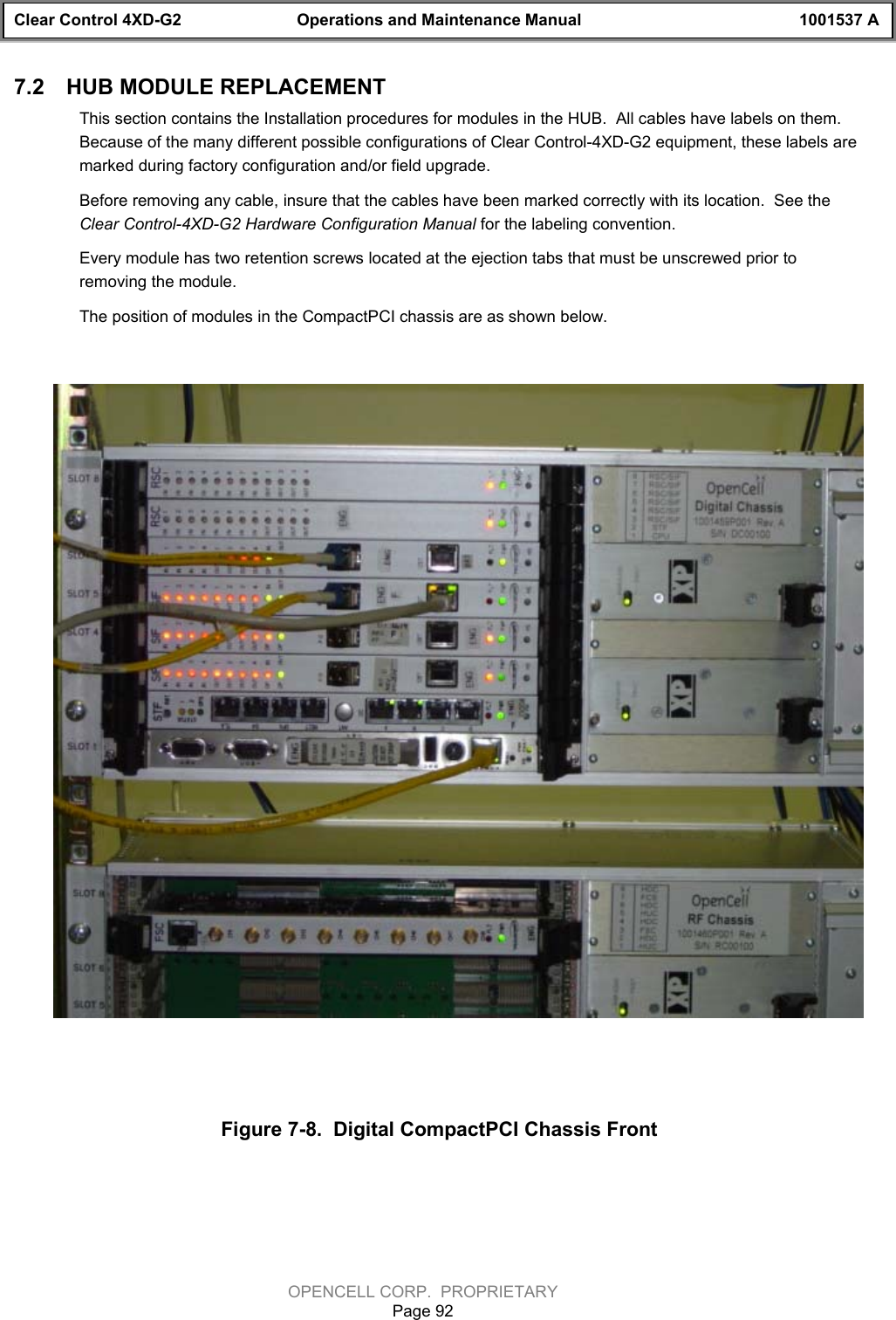 Clear Control 4XD-G2 Operations and Maintenance Manual 1001537 AOPENCELL CORP.  PROPRIETARYPage 927.2  HUB MODULE REPLACEMENTThis section contains the Installation procedures for modules in the HUB.  All cables have labels on them.Because of the many different possible configurations of Clear Control-4XD-G2 equipment, these labels aremarked during factory configuration and/or field upgrade.   Before removing any cable, insure that the cables have been marked correctly with its location.  See theClear Control-4XD-G2 Hardware Configuration Manual for the labeling convention.Every module has two retention screws located at the ejection tabs that must be unscrewed prior toremoving the module.The position of modules in the CompactPCI chassis are as shown below. Figure 7-8.  Digital CompactPCI Chassis Front