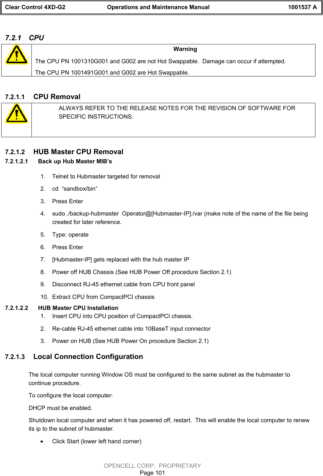 Clear Control 4XD-G2 Operations and Maintenance Manual 1001537 AOPENCELL CORP.  PROPRIETARYPage 1017.2.1  CPUWarningThe CPU PN 1001310G001 and G002 are not Hot Swappable.  Damage can occur if attempted.The CPU PN 1001491G001 and G002 are Hot Swappable.7.2.1.1  CPU RemovalALWAYS REFER TO THE RELEASE NOTES FOR THE REVISION OF SOFTWARE FORSPECIFIC INSTRUCTIONS.7.2.1.2  HUB Master CPU Removal7.2.1.2.1  Back up Hub Master MIB’s 1.  Telnet to Hubmaster targeted for removal2.  cd  “sandbox/bin”3.  Press Enter4.  sudo ./backup-hubmaster  Operator@[Hubmaster-IP]:/var (make note of the name of the file beingcreated for later reference.5.  Type: operate6.  Press Enter7.  [Hubmaster-IP] gets replaced with the hub master IP8.  Power off HUB Chassis (See HUB Power Off procedure Section 2.1)9.  Disconnect RJ-45 ethernet cable from CPU front panel10.  Extract CPU from CompactPCI chassis7.2.1.2.2  HUB Master CPU Installation1.  Insert CPU into CPU position of CompactPCI chassis.2.  Re-cable RJ-45 ethernet cable into 10BaseT input connector3.  Power on HUB (See HUB Power On procedure Section 2.1)7.2.1.3  Local Connection Configuration The local computer running Window OS must be configured to the same subnet as the hubmaster tocontinue procedure.To configure the local computer:DHCP must be enabled.Shutdown local computer and when it has powered off, restart.  This will enable the local computer to renewits ip to the subnet of hubmaster. · Click Start (lower left hand corner)