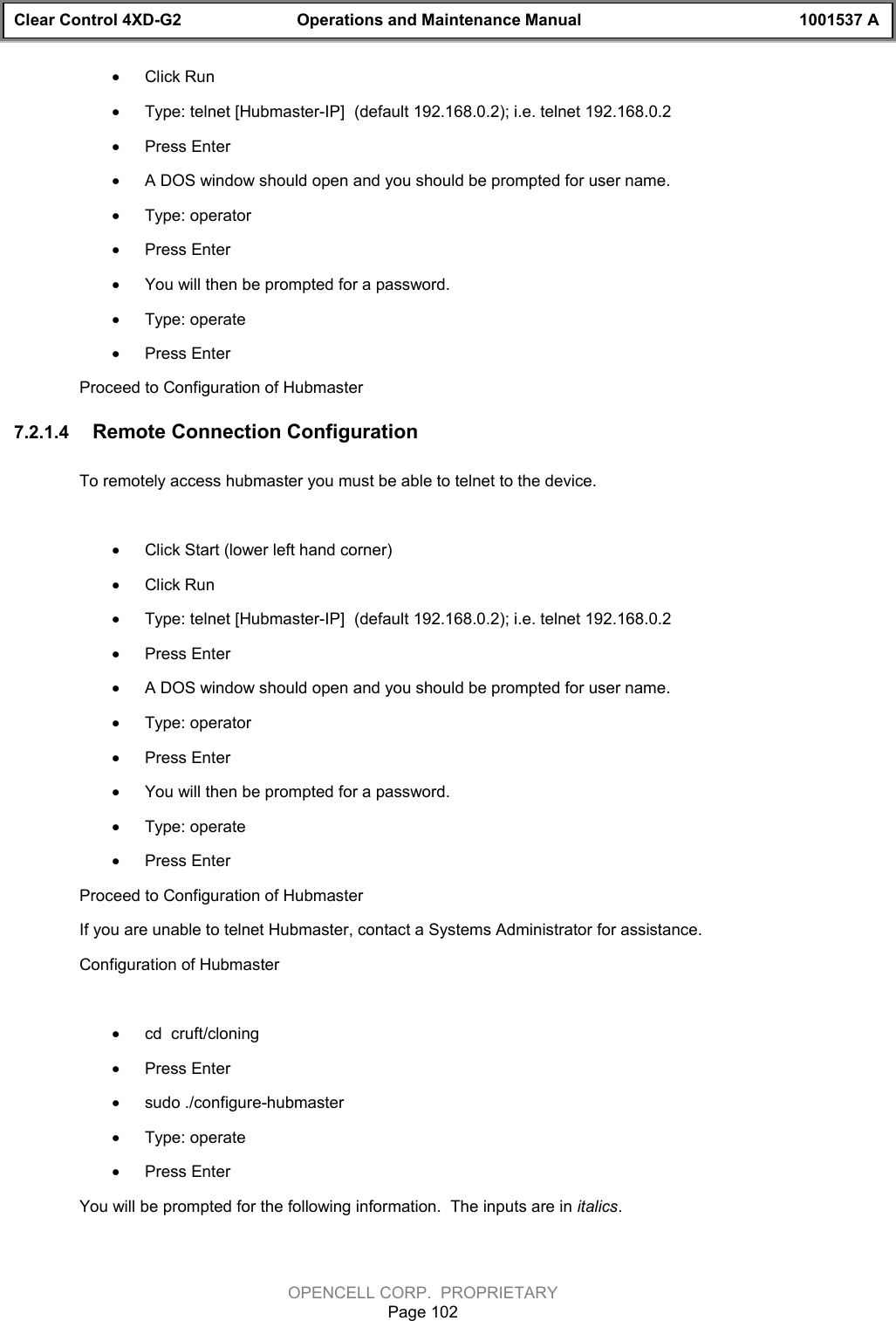 Clear Control 4XD-G2 Operations and Maintenance Manual 1001537 AOPENCELL CORP.  PROPRIETARYPage 102· Click Run· Type: telnet [Hubmaster-IP]  (default 192.168.0.2); i.e. telnet 192.168.0.2· Press Enter· A DOS window should open and you should be prompted for user name.· Type: operator· Press Enter· You will then be prompted for a password. · Type: operate· Press EnterProceed to Configuration of Hubmaster7.2.1.4  Remote Connection Configuration To remotely access hubmaster you must be able to telnet to the device. · Click Start (lower left hand corner)· Click Run· Type: telnet [Hubmaster-IP]  (default 192.168.0.2); i.e. telnet 192.168.0.2· Press Enter· A DOS window should open and you should be prompted for user name.· Type: operator· Press Enter· You will then be prompted for a password. · Type: operate· Press EnterProceed to Configuration of HubmasterIf you are unable to telnet Hubmaster, contact a Systems Administrator for assistance.Configuration of Hubmaster · cd  cruft/cloning· Press Enter· sudo ./configure-hubmaster· Type: operate · Press EnterYou will be prompted for the following information.  The inputs are in italics.