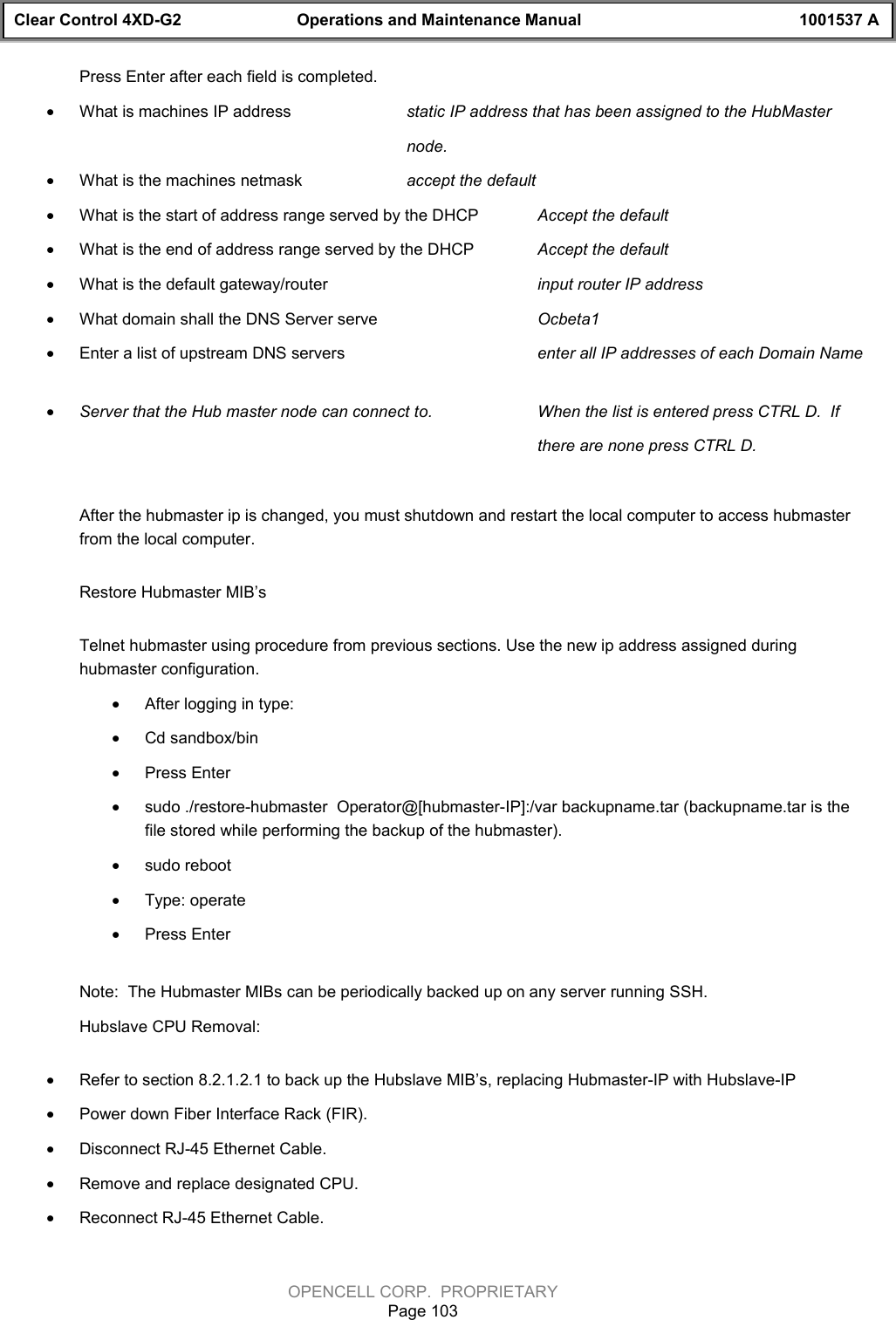 Clear Control 4XD-G2 Operations and Maintenance Manual 1001537 AOPENCELL CORP.  PROPRIETARYPage 103Press Enter after each field is completed.· What is machines IP address static IP address that has been assigned to the HubMaster node.· What is the machines netmask accept the default· What is the start of address range served by the DHCP Accept the default· What is the end of address range served by the DHCP Accept the default· What is the default gateway/router input router IP address· What domain shall the DNS Server serve Ocbeta1· Enter a list of upstream DNS servers enter all IP addresses of each Domain Name · Server that the Hub master node can connect to.   When the list is entered press CTRL D.  If there are none press CTRL D. After the hubmaster ip is changed, you must shutdown and restart the local computer to access hubmasterfrom the local computer. Restore Hubmaster MIB’s Telnet hubmaster using procedure from previous sections. Use the new ip address assigned duringhubmaster configuration.· After logging in type:· Cd sandbox/bin· Press Enter· sudo ./restore-hubmaster  Operator@[hubmaster-IP]:/var backupname.tar (backupname.tar is thefile stored while performing the backup of the hubmaster).· sudo reboot· Type: operate· Press Enter Note:  The Hubmaster MIBs can be periodically backed up on any server running SSH.Hubslave CPU Removal:· Refer to section 8.2.1.2.1 to back up the Hubslave MIB’s, replacing Hubmaster-IP with Hubslave-IP· Power down Fiber Interface Rack (FIR).· Disconnect RJ-45 Ethernet Cable.· Remove and replace designated CPU.· Reconnect RJ-45 Ethernet Cable.