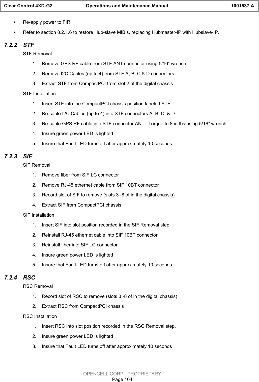 Clear Control 4XD-G2 Operations and Maintenance Manual 1001537 AOPENCELL CORP.  PROPRIETARYPage 104· Re-apply power to FIR· Refer to section 8.2.1.6 to restore Hub-slave MIB’s, replacing Hubmaster-IP with Hubslave-IP.7.2.2  STFSTF Removal1.  Remove GPS RF cable from STF ANT connector using 5/16” wrench2.  Remove I2C Cables (up to 4) from STF A, B, C &amp; D connectors3.  Extract STF from CompactPCI from slot 2 of the digital chassisSTF Installation1.  Insert STF into the CompactPCI chassis position labeled STF2.  Re-cable I2C Cables (up to 4) into STF connectors A, B, C, &amp; D3.  Re-cable GPS RF cable into STF connector ANT.  Torque to 8 in-lbs using 5/16” wrench4.  Insure green power LED is lighted5.  Insure that Fault LED turns off after approximately 10 seconds7.2.3  SIFSIF Removal1.  Remove fiber from SIF LC connector2.  Remove RJ-45 ethernet cable from SIF 10BT connector3.  Record slot of SIF to remove (slots 3 -8 of in the digital chassis)4.  Extract SIF from CompactPCI chassisSIF Installation1.  Insert SIF into slot position recorded in the SIF Removal step.2.  Reinstall RJ-45 ethernet cable into SIF 10BT connector3.  Reinstall fiber into SIF LC connector4.  Insure green power LED is lighted5.  Insure that Fault LED turns off after approximately 10 seconds7.2.4  RSCRSC Removal1.  Record slot of RSC to remove (slots 3 -8 of in the digital chassis)2.  Extract RSC from CompactPCI chassisRSC Installation1.  Insert RSC into slot position recorded in the RSC Removal step.2.  Insure green power LED is lighted3.  Insure that Fault LED turns off after approximately 10 seconds