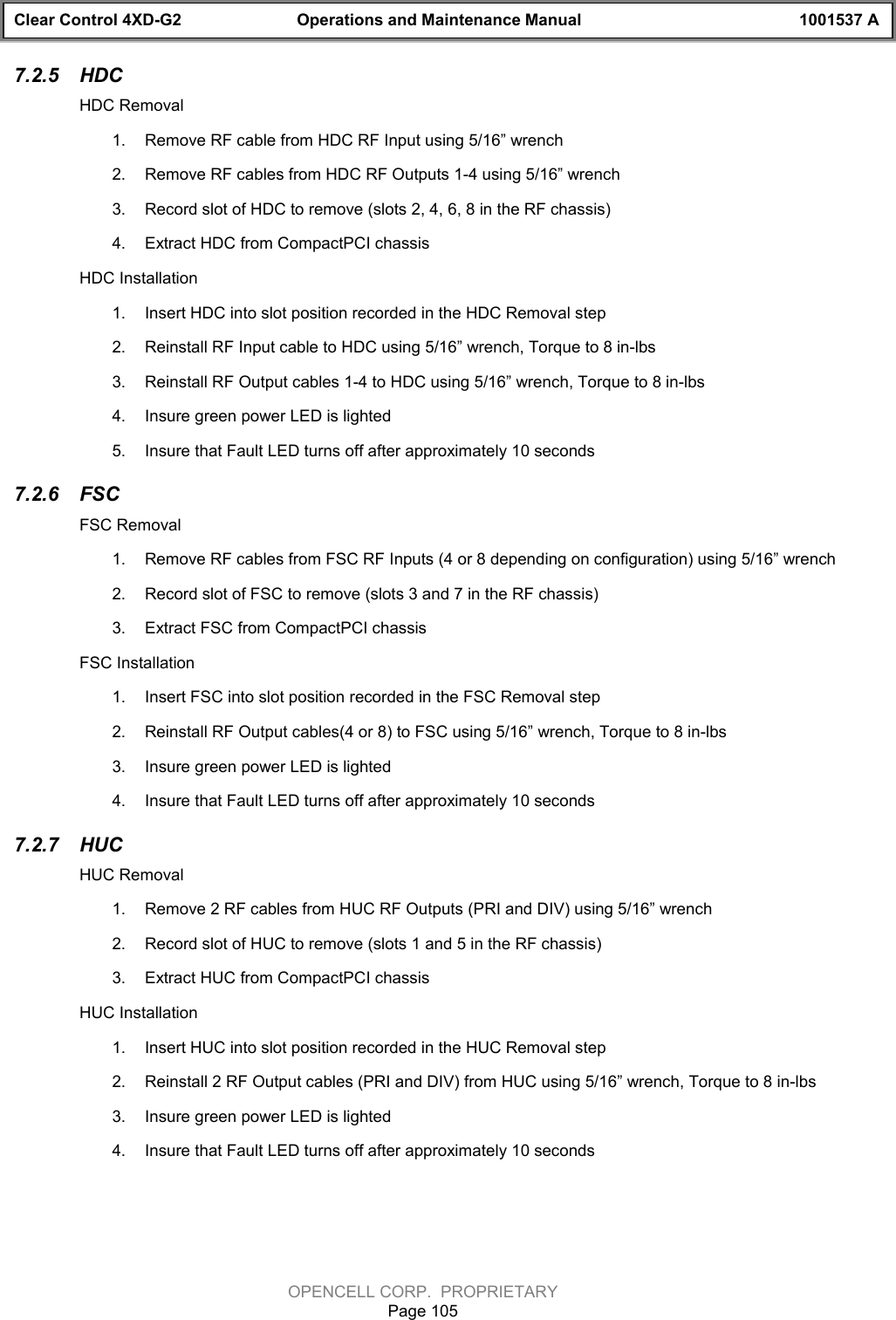 Clear Control 4XD-G2 Operations and Maintenance Manual 1001537 AOPENCELL CORP.  PROPRIETARYPage 1057.2.5  HDCHDC Removal1.  Remove RF cable from HDC RF Input using 5/16” wrench2.  Remove RF cables from HDC RF Outputs 1-4 using 5/16” wrench3.  Record slot of HDC to remove (slots 2, 4, 6, 8 in the RF chassis)4.  Extract HDC from CompactPCI chassisHDC Installation1.  Insert HDC into slot position recorded in the HDC Removal step 2.  Reinstall RF Input cable to HDC using 5/16” wrench, Torque to 8 in-lbs3.  Reinstall RF Output cables 1-4 to HDC using 5/16” wrench, Torque to 8 in-lbs4.  Insure green power LED is lighted5.  Insure that Fault LED turns off after approximately 10 seconds7.2.6  FSCFSC Removal1.  Remove RF cables from FSC RF Inputs (4 or 8 depending on configuration) using 5/16” wrench2.  Record slot of FSC to remove (slots 3 and 7 in the RF chassis)3.  Extract FSC from CompactPCI chassisFSC Installation1.  Insert FSC into slot position recorded in the FSC Removal step2.  Reinstall RF Output cables(4 or 8) to FSC using 5/16” wrench, Torque to 8 in-lbs3.  Insure green power LED is lighted4.  Insure that Fault LED turns off after approximately 10 seconds7.2.7  HUCHUC Removal1.  Remove 2 RF cables from HUC RF Outputs (PRI and DIV) using 5/16” wrench2.  Record slot of HUC to remove (slots 1 and 5 in the RF chassis)3.  Extract HUC from CompactPCI chassisHUC Installation1.  Insert HUC into slot position recorded in the HUC Removal step2.  Reinstall 2 RF Output cables (PRI and DIV) from HUC using 5/16” wrench, Torque to 8 in-lbs3.  Insure green power LED is lighted4.  Insure that Fault LED turns off after approximately 10 seconds