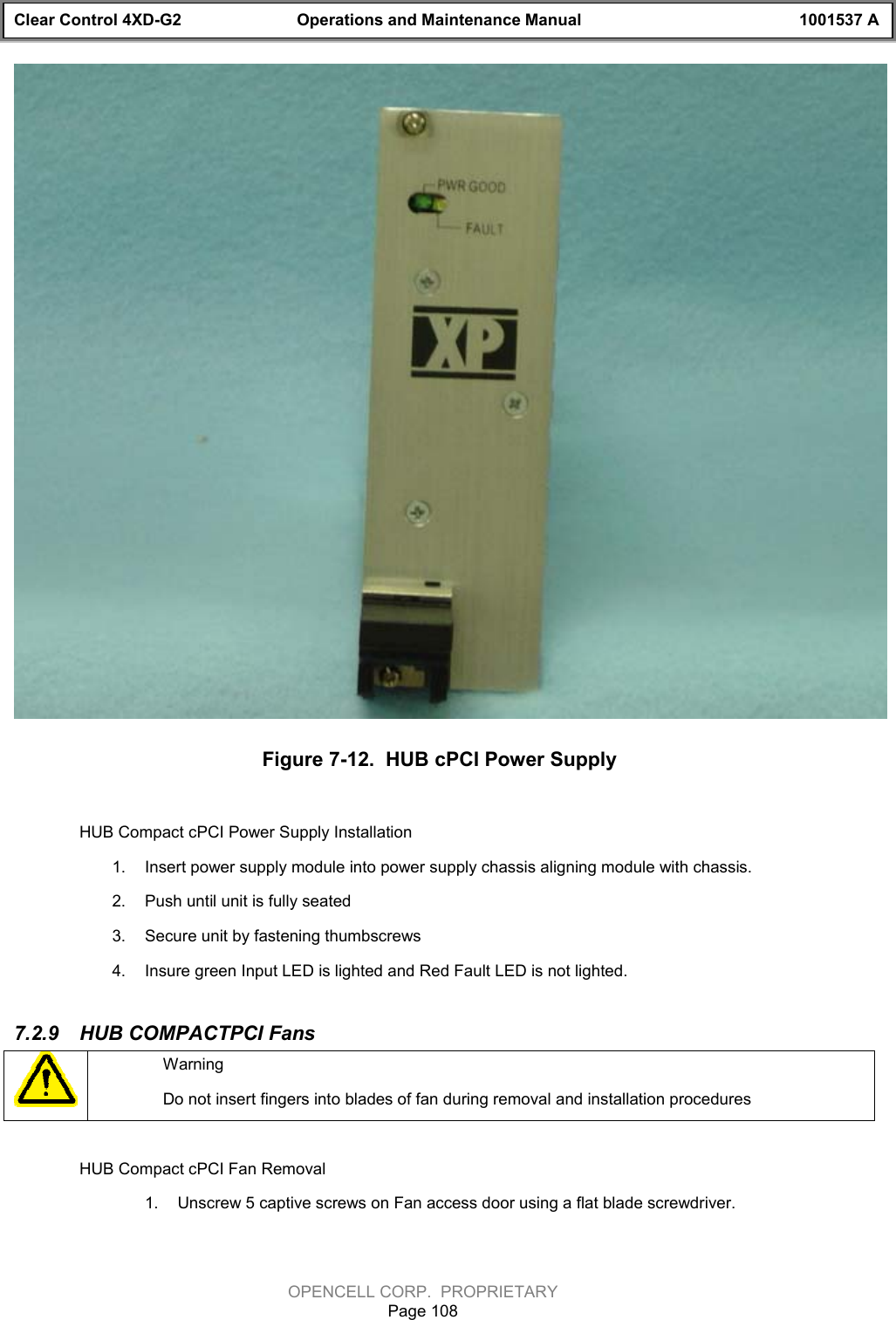 Clear Control 4XD-G2 Operations and Maintenance Manual 1001537 AOPENCELL CORP.  PROPRIETARYPage 108Figure 7-12.  HUB cPCI Power SupplyHUB Compact cPCI Power Supply Installation1.  Insert power supply module into power supply chassis aligning module with chassis.2.  Push until unit is fully seated3.  Secure unit by fastening thumbscrews4.  Insure green Input LED is lighted and Red Fault LED is not lighted.7.2.9  HUB COMPACTPCI FansWarningDo not insert fingers into blades of fan during removal and installation proceduresHUB Compact cPCI Fan Removal1.  Unscrew 5 captive screws on Fan access door using a flat blade screwdriver.