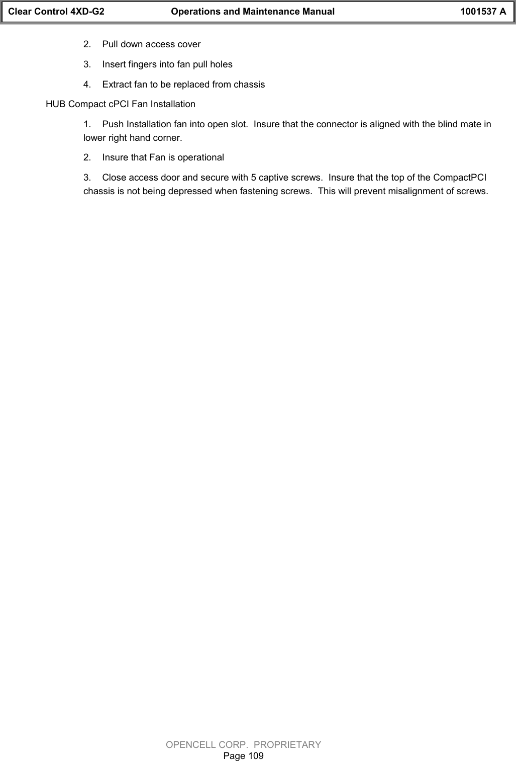 Clear Control 4XD-G2 Operations and Maintenance Manual 1001537 AOPENCELL CORP.  PROPRIETARYPage 1092.  Pull down access cover3.  Insert fingers into fan pull holes4.  Extract fan to be replaced from chassisHUB Compact cPCI Fan Installation1.  Push Installation fan into open slot.  Insure that the connector is aligned with the blind mate inlower right hand corner.2.  Insure that Fan is operational3.  Close access door and secure with 5 captive screws.  Insure that the top of the CompactPCIchassis is not being depressed when fastening screws.  This will prevent misalignment of screws.