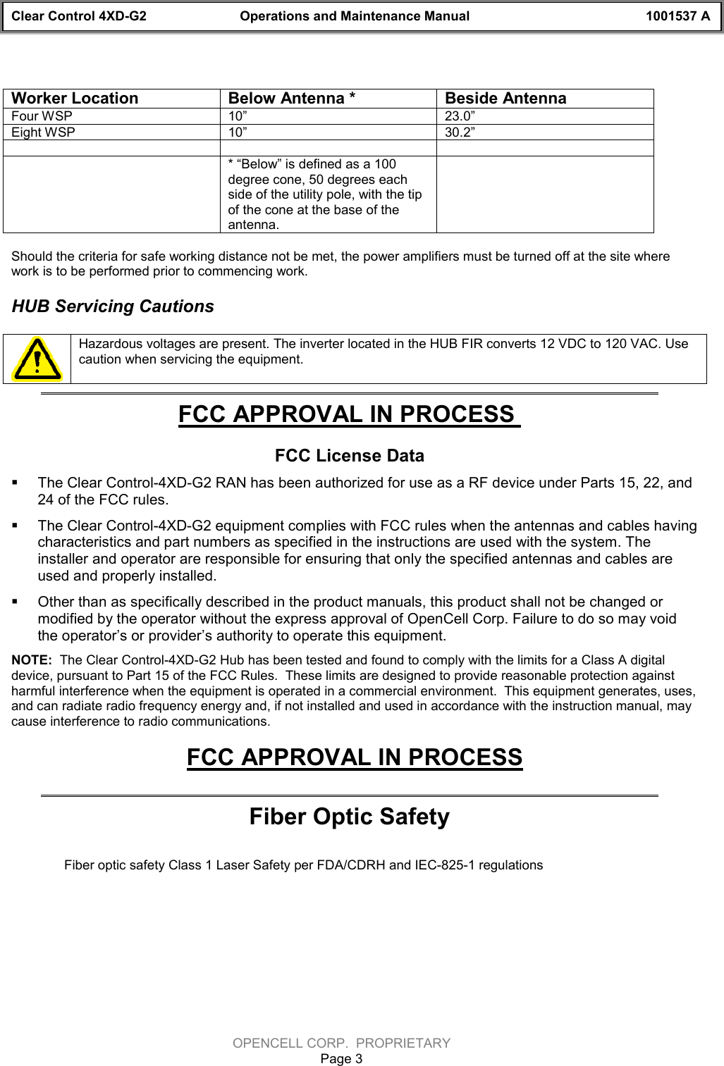 Clear Control 4XD-G2 Operations and Maintenance Manual 1001537 AOPENCELL CORP.  PROPRIETARYPage 3Worker Location Below Antenna * Beside AntennaFour WSP 10”   23.0”Eight WSP 10”   30.2”* “Below” is defined as a 100degree cone, 50 degrees eachside of the utility pole, with the tipof the cone at the base of theantenna.Should the criteria for safe working distance not be met, the power amplifiers must be turned off at the site wherework is to be performed prior to commencing work.HUB Servicing CautionsHazardous voltages are present. The inverter located in the HUB FIR converts 12 VDC to 120 VAC. Usecaution when servicing the equipment. FCC APPROVAL IN PROCESS FCC License Data§ The Clear Control-4XD-G2 RAN has been authorized for use as a RF device under Parts 15, 22, and24 of the FCC rules.§ The Clear Control-4XD-G2 equipment complies with FCC rules when the antennas and cables havingcharacteristics and part numbers as specified in the instructions are used with the system. Theinstaller and operator are responsible for ensuring that only the specified antennas and cables areused and properly installed.§ Other than as specifically described in the product manuals, this product shall not be changed ormodified by the operator without the express approval of OpenCell Corp. Failure to do so may voidthe operator’s or provider’s authority to operate this equipment. NOTE:  The Clear Control-4XD-G2 Hub has been tested and found to comply with the limits for a Class A digitaldevice, pursuant to Part 15 of the FCC Rules.  These limits are designed to provide reasonable protection againstharmful interference when the equipment is operated in a commercial environment.  This equipment generates, uses,and can radiate radio frequency energy and, if not installed and used in accordance with the instruction manual, maycause interference to radio communications. FCC APPROVAL IN PROCESSFiber Optic SafetyFiber optic safety Class 1 Laser Safety per FDA/CDRH and IEC-825-1 regulations