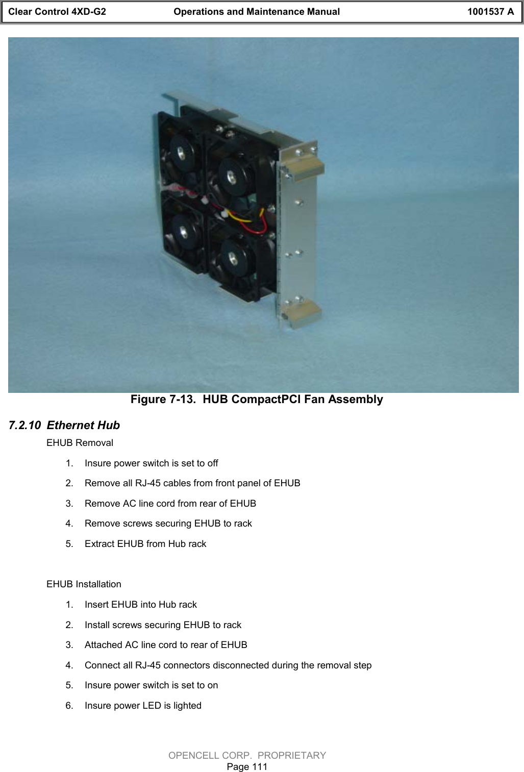 Clear Control 4XD-G2 Operations and Maintenance Manual 1001537 AOPENCELL CORP.  PROPRIETARYPage 111Figure 7-13.  HUB CompactPCI Fan Assembly7.2.10  Ethernet HubEHUB Removal1.  Insure power switch is set to off2.  Remove all RJ-45 cables from front panel of EHUB3.  Remove AC line cord from rear of EHUB4.  Remove screws securing EHUB to rack5.  Extract EHUB from Hub rackEHUB Installation1.  Insert EHUB into Hub rack2.  Install screws securing EHUB to rack3.  Attached AC line cord to rear of EHUB4.  Connect all RJ-45 connectors disconnected during the removal step5.  Insure power switch is set to on6.  Insure power LED is lighted