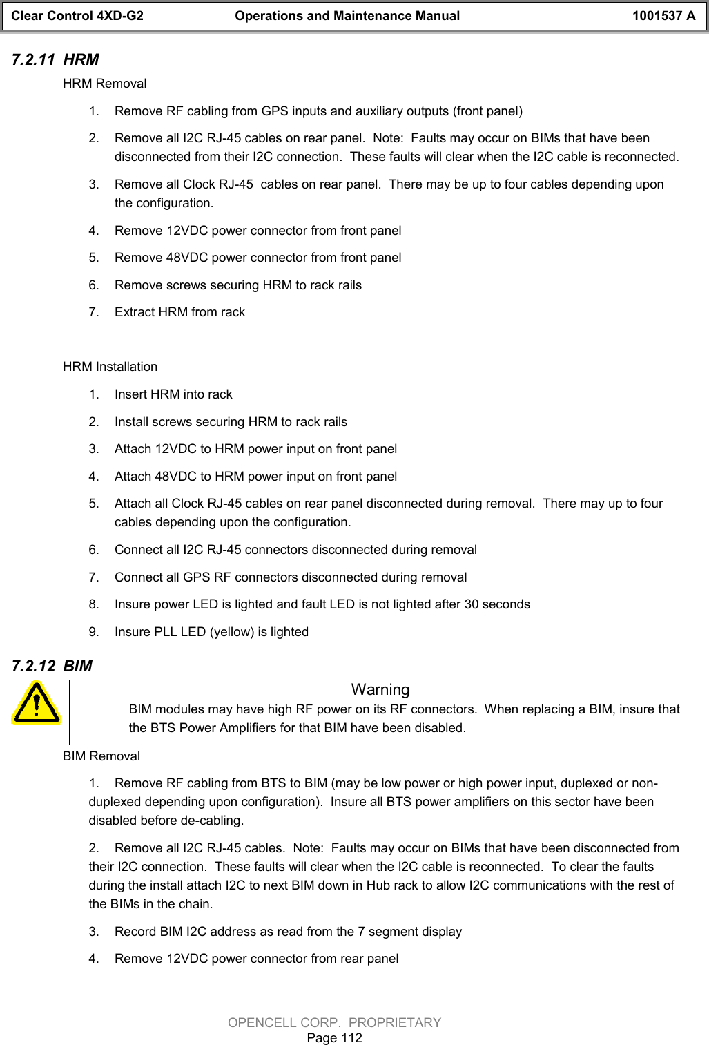 Clear Control 4XD-G2 Operations and Maintenance Manual 1001537 AOPENCELL CORP.  PROPRIETARYPage 1127.2.11  HRMHRM Removal1.  Remove RF cabling from GPS inputs and auxiliary outputs (front panel)2.  Remove all I2C RJ-45 cables on rear panel.  Note:  Faults may occur on BIMs that have beendisconnected from their I2C connection.  These faults will clear when the I2C cable is reconnected.3.  Remove all Clock RJ-45  cables on rear panel.  There may be up to four cables depending uponthe configuration.4.  Remove 12VDC power connector from front panel5.  Remove 48VDC power connector from front panel6.  Remove screws securing HRM to rack rails7.  Extract HRM from rackHRM Installation1.  Insert HRM into rack2.  Install screws securing HRM to rack rails3.  Attach 12VDC to HRM power input on front panel4.  Attach 48VDC to HRM power input on front panel5.  Attach all Clock RJ-45 cables on rear panel disconnected during removal.  There may up to fourcables depending upon the configuration.6.  Connect all I2C RJ-45 connectors disconnected during removal7.  Connect all GPS RF connectors disconnected during removal8.  Insure power LED is lighted and fault LED is not lighted after 30 seconds9.  Insure PLL LED (yellow) is lighted7.2.12  BIMWarningBIM modules may have high RF power on its RF connectors.  When replacing a BIM, insure thatthe BTS Power Amplifiers for that BIM have been disabled.BIM Removal1.  Remove RF cabling from BTS to BIM (may be low power or high power input, duplexed or non-duplexed depending upon configuration).  Insure all BTS power amplifiers on this sector have beendisabled before de-cabling.2.  Remove all I2C RJ-45 cables.  Note:  Faults may occur on BIMs that have been disconnected fromtheir I2C connection.  These faults will clear when the I2C cable is reconnected.  To clear the faultsduring the install attach I2C to next BIM down in Hub rack to allow I2C communications with the rest ofthe BIMs in the chain.3.  Record BIM I2C address as read from the 7 segment display4.  Remove 12VDC power connector from rear panel