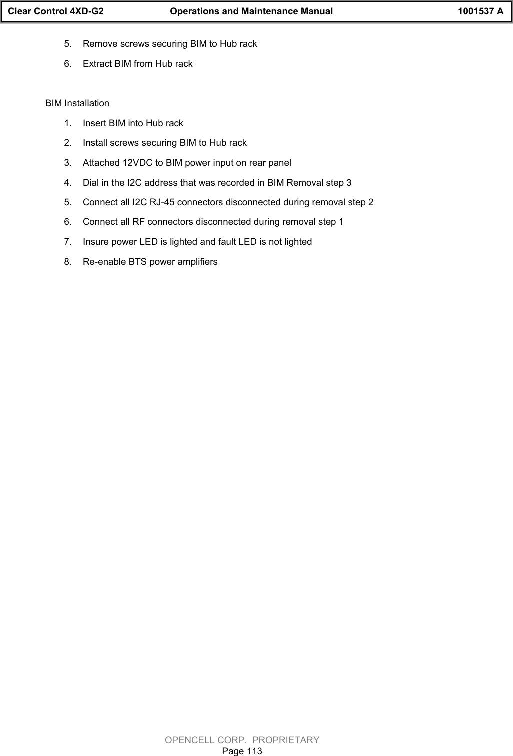 Clear Control 4XD-G2 Operations and Maintenance Manual 1001537 AOPENCELL CORP.  PROPRIETARYPage 1135.  Remove screws securing BIM to Hub rack6.  Extract BIM from Hub rackBIM Installation1.  Insert BIM into Hub rack2.  Install screws securing BIM to Hub rack3.  Attached 12VDC to BIM power input on rear panel4.  Dial in the I2C address that was recorded in BIM Removal step 35.  Connect all I2C RJ-45 connectors disconnected during removal step 26.  Connect all RF connectors disconnected during removal step 17.  Insure power LED is lighted and fault LED is not lighted8.  Re-enable BTS power amplifiers