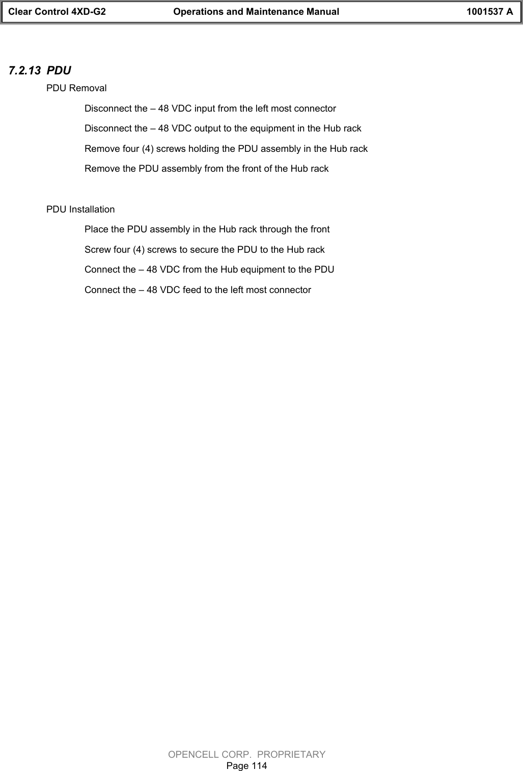 Clear Control 4XD-G2 Operations and Maintenance Manual 1001537 AOPENCELL CORP.  PROPRIETARYPage 1147.2.13  PDUPDU RemovalDisconnect the – 48 VDC input from the left most connectorDisconnect the – 48 VDC output to the equipment in the Hub rackRemove four (4) screws holding the PDU assembly in the Hub rackRemove the PDU assembly from the front of the Hub rackPDU InstallationPlace the PDU assembly in the Hub rack through the frontScrew four (4) screws to secure the PDU to the Hub rackConnect the – 48 VDC from the Hub equipment to the PDUConnect the – 48 VDC feed to the left most connector