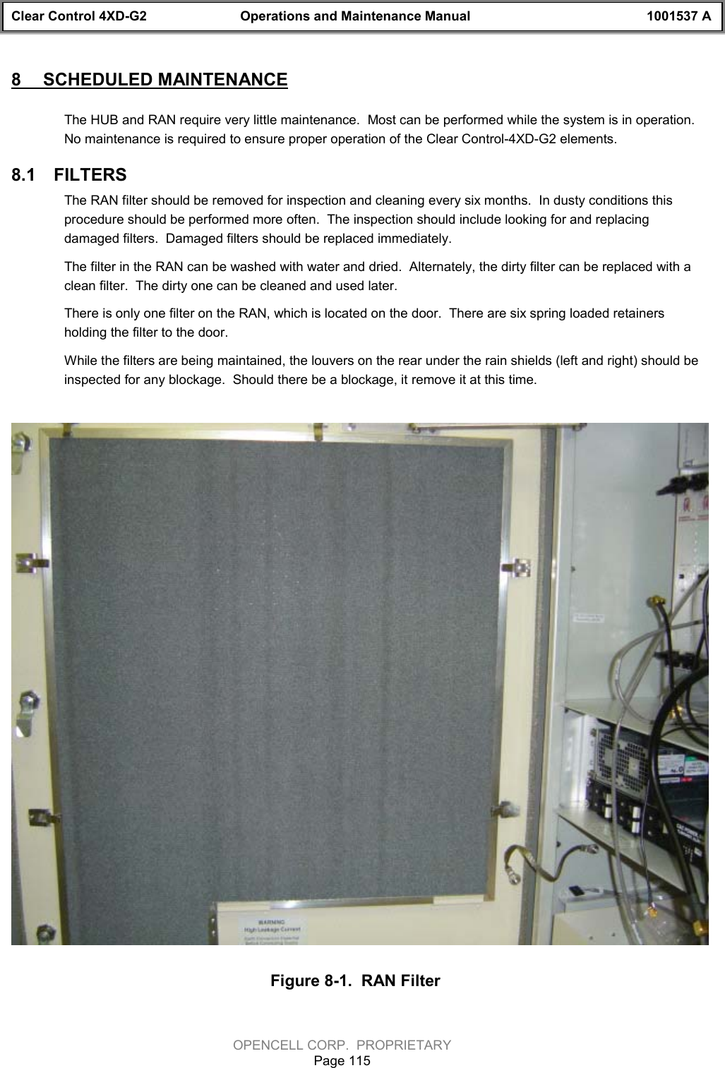 Clear Control 4XD-G2 Operations and Maintenance Manual 1001537 AOPENCELL CORP.  PROPRIETARYPage 1158  SCHEDULED MAINTENANCEThe HUB and RAN require very little maintenance.  Most can be performed while the system is in operation.No maintenance is required to ensure proper operation of the Clear Control-4XD-G2 elements.8.1  FILTERSThe RAN filter should be removed for inspection and cleaning every six months.  In dusty conditions thisprocedure should be performed more often.  The inspection should include looking for and replacingdamaged filters.  Damaged filters should be replaced immediately.The filter in the RAN can be washed with water and dried.  Alternately, the dirty filter can be replaced with aclean filter.  The dirty one can be cleaned and used later.There is only one filter on the RAN, which is located on the door.  There are six spring loaded retainersholding the filter to the door.While the filters are being maintained, the louvers on the rear under the rain shields (left and right) should beinspected for any blockage.  Should there be a blockage, it remove it at this time.Figure 8-1.  RAN Filter