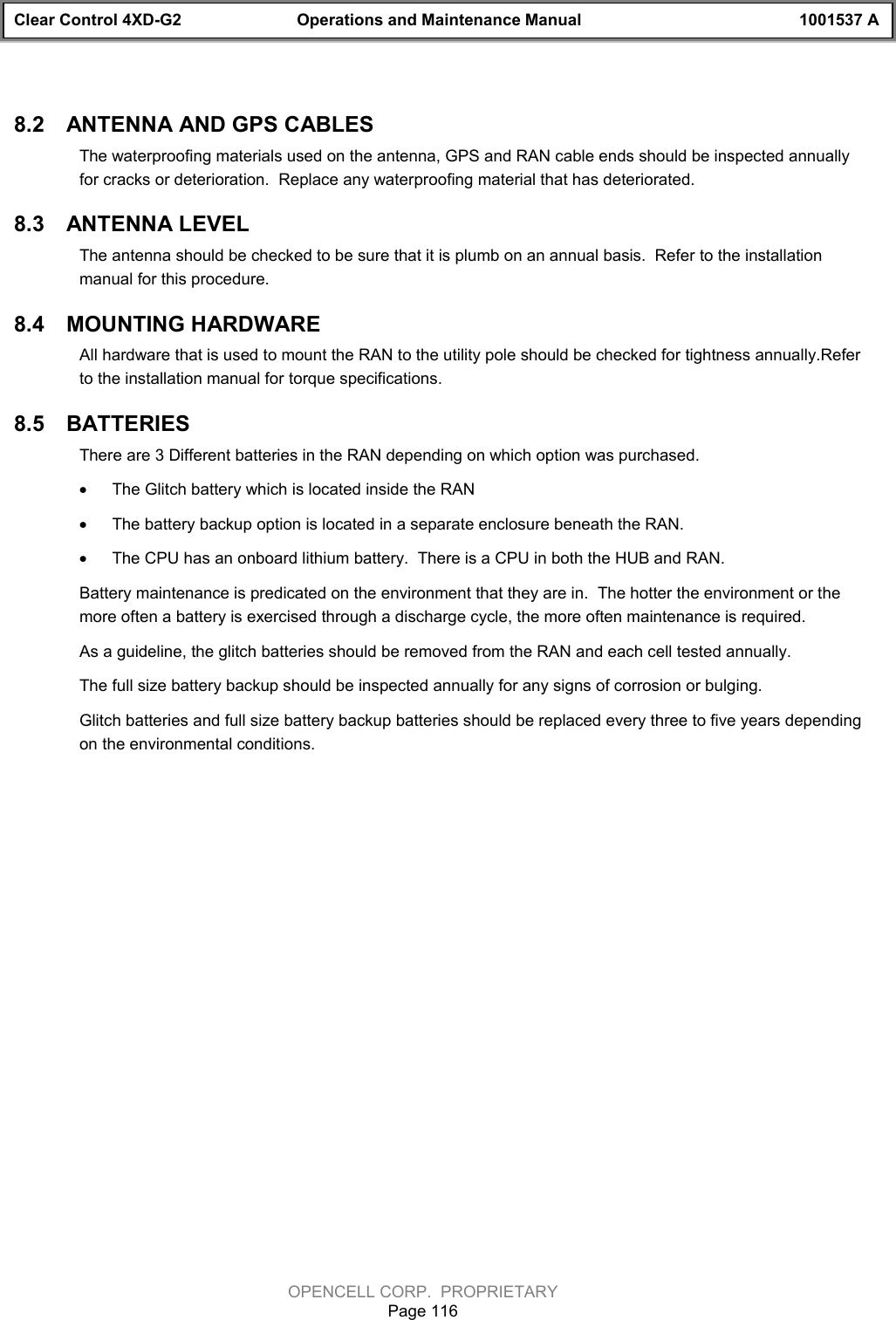 Clear Control 4XD-G2 Operations and Maintenance Manual 1001537 AOPENCELL CORP.  PROPRIETARYPage 1168.2  ANTENNA AND GPS CABLESThe waterproofing materials used on the antenna, GPS and RAN cable ends should be inspected annuallyfor cracks or deterioration.  Replace any waterproofing material that has deteriorated.8.3  ANTENNA LEVELThe antenna should be checked to be sure that it is plumb on an annual basis.  Refer to the installationmanual for this procedure.8.4  MOUNTING HARDWAREAll hardware that is used to mount the RAN to the utility pole should be checked for tightness annually.Referto the installation manual for torque specifications.8.5  BATTERIESThere are 3 Different batteries in the RAN depending on which option was purchased.· The Glitch battery which is located inside the RAN· The battery backup option is located in a separate enclosure beneath the RAN.· The CPU has an onboard lithium battery.  There is a CPU in both the HUB and RAN.Battery maintenance is predicated on the environment that they are in.  The hotter the environment or themore often a battery is exercised through a discharge cycle, the more often maintenance is required.As a guideline, the glitch batteries should be removed from the RAN and each cell tested annually.  The full size battery backup should be inspected annually for any signs of corrosion or bulging.  Glitch batteries and full size battery backup batteries should be replaced every three to five years dependingon the environmental conditions.