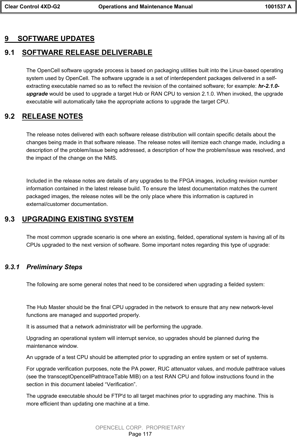 Clear Control 4XD-G2 Operations and Maintenance Manual 1001537 AOPENCELL CORP.  PROPRIETARYPage 1179  SOFTWARE UPDATES9.1  SOFTWARE RELEASE DELIVERABLEThe OpenCell software upgrade process is based on packaging utilities built into the Linux-based operatingsystem used by OpenCell. The software upgrade is a set of interdependent packages delivered in a self-extracting executable named so as to reflect the revision of the contained software; for example: hr-2.1.0-upgrade would be used to upgrade a target Hub or RAN CPU to version 2.1.0. When invoked, the upgradeexecutable will automatically take the appropriate actions to upgrade the target CPU. 9.2  RELEASE NOTESThe release notes delivered with each software release distribution will contain specific details about thechanges being made in that software release. The release notes will itemize each change made, including adescription of the problem/issue being addressed, a description of how the problem/issue was resolved, andthe impact of the change on the NMS. Included in the release notes are details of any upgrades to the FPGA images, including revision numberinformation contained in the latest release build. To ensure the latest documentation matches the currentpackaged images, the release notes will be the only place where this information is captured inexternal/customer documentation. 9.3  UPGRADING EXISTING SYSTEMThe most common upgrade scenario is one where an existing, fielded, operational system is having all of itsCPUs upgraded to the next version of software. Some important notes regarding this type of upgrade:9.3.1  Preliminary StepsThe following are some general notes that need to be considered when upgrading a fielded system:The Hub Master should be the final CPU upgraded in the network to ensure that any new network-levelfunctions are managed and supported properly.It is assumed that a network administrator will be performing the upgrade.Upgrading an operational system will interrupt service, so upgrades should be planned during themaintenance window.An upgrade of a test CPU should be attempted prior to upgrading an entire system or set of systems.For upgrade verification purposes, note the PA power, RUC attenuator values, and module pathtrace values(see the transceptOpencellPathtraceTable MIB) on a test RAN CPU and follow instructions found in thesection in this document labeled “Verification”.The upgrade executable should be FTP&apos;d to all target machines prior to upgrading any machine. This ismore efficient than updating one machine at a time.