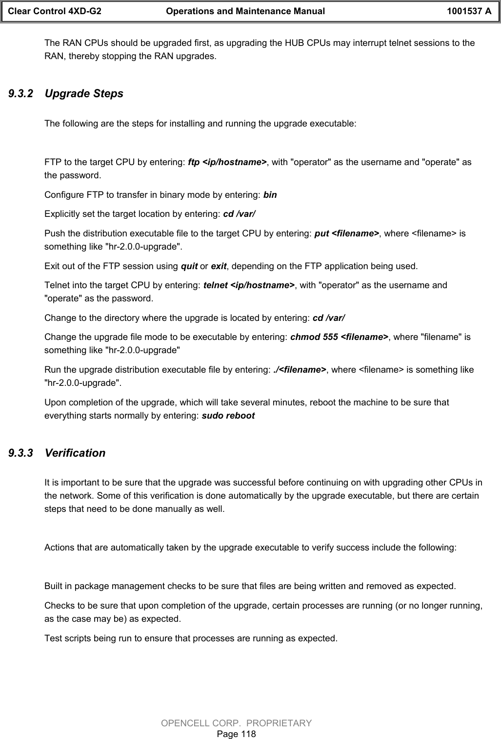 Clear Control 4XD-G2 Operations and Maintenance Manual 1001537 AOPENCELL CORP.  PROPRIETARYPage 118The RAN CPUs should be upgraded first, as upgrading the HUB CPUs may interrupt telnet sessions to theRAN, thereby stopping the RAN upgrades.9.3.2  Upgrade StepsThe following are the steps for installing and running the upgrade executable:FTP to the target CPU by entering: ftp &lt;ip/hostname&gt;, with &quot;operator&quot; as the username and &quot;operate&quot; asthe password.Configure FTP to transfer in binary mode by entering: binExplicitly set the target location by entering: cd /var/Push the distribution executable file to the target CPU by entering: put &lt;filename&gt;, where &lt;filename&gt; issomething like &quot;hr-2.0.0-upgrade&quot;.Exit out of the FTP session using quit or exit, depending on the FTP application being used.Telnet into the target CPU by entering: telnet &lt;ip/hostname&gt;, with &quot;operator&quot; as the username and&quot;operate&quot; as the password.Change to the directory where the upgrade is located by entering: cd /var/Change the upgrade file mode to be executable by entering: chmod 555 &lt;filename&gt;, where &quot;filename&quot; issomething like &quot;hr-2.0.0-upgrade&quot;Run the upgrade distribution executable file by entering: ./&lt;filename&gt;, where &lt;filename&gt; is something like&quot;hr-2.0.0-upgrade&quot;.Upon completion of the upgrade, which will take several minutes, reboot the machine to be sure thateverything starts normally by entering: sudo reboot9.3.3  VerificationIt is important to be sure that the upgrade was successful before continuing on with upgrading other CPUs inthe network. Some of this verification is done automatically by the upgrade executable, but there are certainsteps that need to be done manually as well.Actions that are automatically taken by the upgrade executable to verify success include the following:Built in package management checks to be sure that files are being written and removed as expected.Checks to be sure that upon completion of the upgrade, certain processes are running (or no longer running,as the case may be) as expected.Test scripts being run to ensure that processes are running as expected.