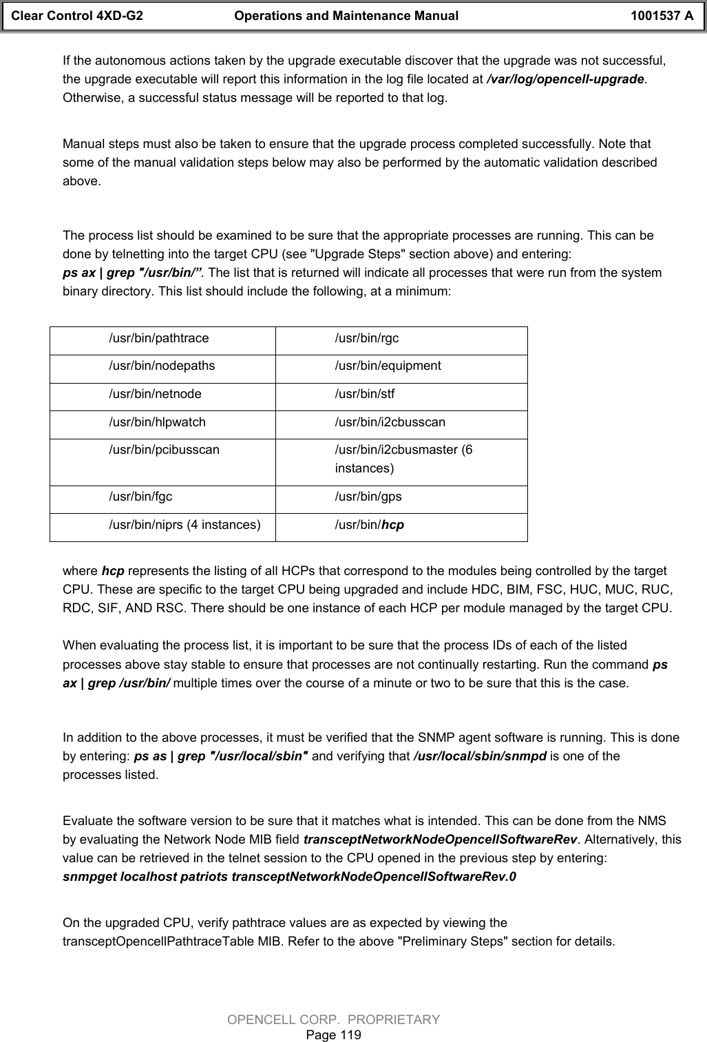 Clear Control 4XD-G2 Operations and Maintenance Manual 1001537 AOPENCELL CORP.  PROPRIETARYPage 119If the autonomous actions taken by the upgrade executable discover that the upgrade was not successful,the upgrade executable will report this information in the log file located at /var/log/opencell-upgrade.Otherwise, a successful status message will be reported to that log.Manual steps must also be taken to ensure that the upgrade process completed successfully. Note thatsome of the manual validation steps below may also be performed by the automatic validation describedabove. The process list should be examined to be sure that the appropriate processes are running. This can bedone by telnetting into the target CPU (see &quot;Upgrade Steps&quot; section above) and entering:ps ax | grep &quot;/usr/bin/”. The list that is returned will indicate all processes that were run from the systembinary directory. This list should include the following, at a minimum:/usr/bin/pathtrace /usr/bin/rgc/usr/bin/nodepaths /usr/bin/equipment/usr/bin/netnode /usr/bin/stf/usr/bin/hlpwatch /usr/bin/i2cbusscan/usr/bin/pcibusscan /usr/bin/i2cbusmaster (6instances)/usr/bin/fgc /usr/bin/gps /usr/bin/niprs (4 instances) /usr/bin/hcpwhere hcp represents the listing of all HCPs that correspond to the modules being controlled by the targetCPU. These are specific to the target CPU being upgraded and include HDC, BIM, FSC, HUC, MUC, RUC,RDC, SIF, AND RSC. There should be one instance of each HCP per module managed by the target CPU.When evaluating the process list, it is important to be sure that the process IDs of each of the listedprocesses above stay stable to ensure that processes are not continually restarting. Run the command psax | grep /usr/bin/ multiple times over the course of a minute or two to be sure that this is the case.In addition to the above processes, it must be verified that the SNMP agent software is running. This is doneby entering: ps as | grep &quot;/usr/local/sbin&quot; and verifying that /usr/local/sbin/snmpd is one of theprocesses listed.Evaluate the software version to be sure that it matches what is intended. This can be done from the NMSby evaluating the Network Node MIB field transceptNetworkNodeOpencellSoftwareRev. Alternatively, thisvalue can be retrieved in the telnet session to the CPU opened in the previous step by entering:snmpget localhost patriots transceptNetworkNodeOpencellSoftwareRev.0On the upgraded CPU, verify pathtrace values are as expected by viewing thetransceptOpencellPathtraceTable MIB. Refer to the above &quot;Preliminary Steps&quot; section for details.