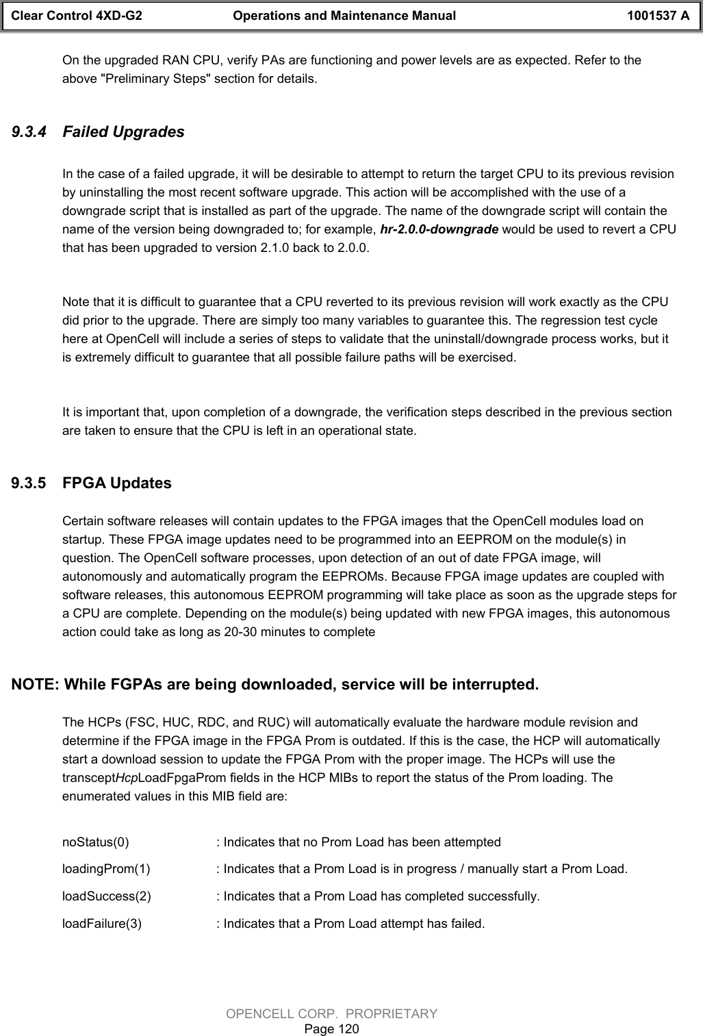 Clear Control 4XD-G2 Operations and Maintenance Manual 1001537 AOPENCELL CORP.  PROPRIETARYPage 120On the upgraded RAN CPU, verify PAs are functioning and power levels are as expected. Refer to theabove &quot;Preliminary Steps&quot; section for details.9.3.4  Failed UpgradesIn the case of a failed upgrade, it will be desirable to attempt to return the target CPU to its previous revisionby uninstalling the most recent software upgrade. This action will be accomplished with the use of adowngrade script that is installed as part of the upgrade. The name of the downgrade script will contain thename of the version being downgraded to; for example, hr-2.0.0-downgrade would be used to revert a CPUthat has been upgraded to version 2.1.0 back to 2.0.0. Note that it is difficult to guarantee that a CPU reverted to its previous revision will work exactly as the CPUdid prior to the upgrade. There are simply too many variables to guarantee this. The regression test cyclehere at OpenCell will include a series of steps to validate that the uninstall/downgrade process works, but itis extremely difficult to guarantee that all possible failure paths will be exercised.It is important that, upon completion of a downgrade, the verification steps described in the previous sectionare taken to ensure that the CPU is left in an operational state.9.3.5  FPGA UpdatesCertain software releases will contain updates to the FPGA images that the OpenCell modules load onstartup. These FPGA image updates need to be programmed into an EEPROM on the module(s) inquestion. The OpenCell software processes, upon detection of an out of date FPGA image, willautonomously and automatically program the EEPROMs. Because FPGA image updates are coupled withsoftware releases, this autonomous EEPROM programming will take place as soon as the upgrade steps fora CPU are complete. Depending on the module(s) being updated with new FPGA images, this autonomousaction could take as long as 20-30 minutes to completeNOTE: While FGPAs are being downloaded, service will be interrupted.The HCPs (FSC, HUC, RDC, and RUC) will automatically evaluate the hardware module revision anddetermine if the FPGA image in the FPGA Prom is outdated. If this is the case, the HCP will automaticallystart a download session to update the FPGA Prom with the proper image. The HCPs will use thetransceptHcpLoadFpgaProm fields in the HCP MIBs to report the status of the Prom loading. Theenumerated values in this MIB field are:noStatus(0) : Indicates that no Prom Load has been attempted loadingProm(1) : Indicates that a Prom Load is in progress / manually start a Prom Load.loadSuccess(2) : Indicates that a Prom Load has completed successfully.loadFailure(3)  : Indicates that a Prom Load attempt has failed.