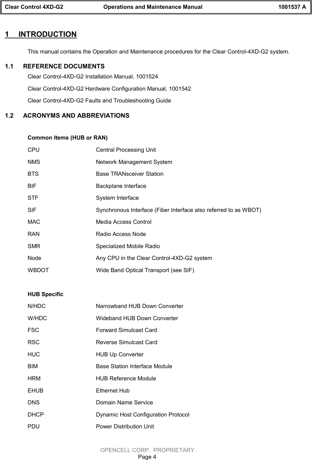 Clear Control 4XD-G2 Operations and Maintenance Manual 1001537 AOPENCELL CORP.  PROPRIETARYPage 41  INTRODUCTIONThis manual contains the Operation and Maintenance procedures for the Clear Control-4XD-G2 system.1.1  REFERENCE DOCUMENTSClear Control-4XD-G2 Installation Manual, 1001524Clear Control-4XD-G2 Hardware Configuration Manual, 1001542Clear Control-4XD-G2 Faults and Troubleshooting Guide 1.2  ACRONYMS AND ABBREVIATIONSCommon Items (HUB or RAN)CPU Central Processing UnitNMS Network Management SystemBTS Base TRANsceiver StationBIF Backplane InterfaceSTF System InterfaceSIF Synchronous Interface (Fiber Interface also referred to as WBOT)MAC Media Access ControlRAN Radio Access NodeSMR Specialized Mobile RadioNode Any CPU in the Clear Control-4XD-G2 systemWBDOT Wide Band Optical Transport (see SIF)HUB SpecificN/HDC Narrowband HUB Down ConverterW/HDC Wideband HUB Down ConverterFSC Forward Simulcast CardRSC Reverse Simulcast CardHUC HUB Up ConverterBIM Base Station Interface ModuleHRM HUB Reference ModuleEHUB Ethernet HubDNS Domain Name ServiceDHCP Dynamic Host Configuration ProtocolPDU Power Distribution Unit