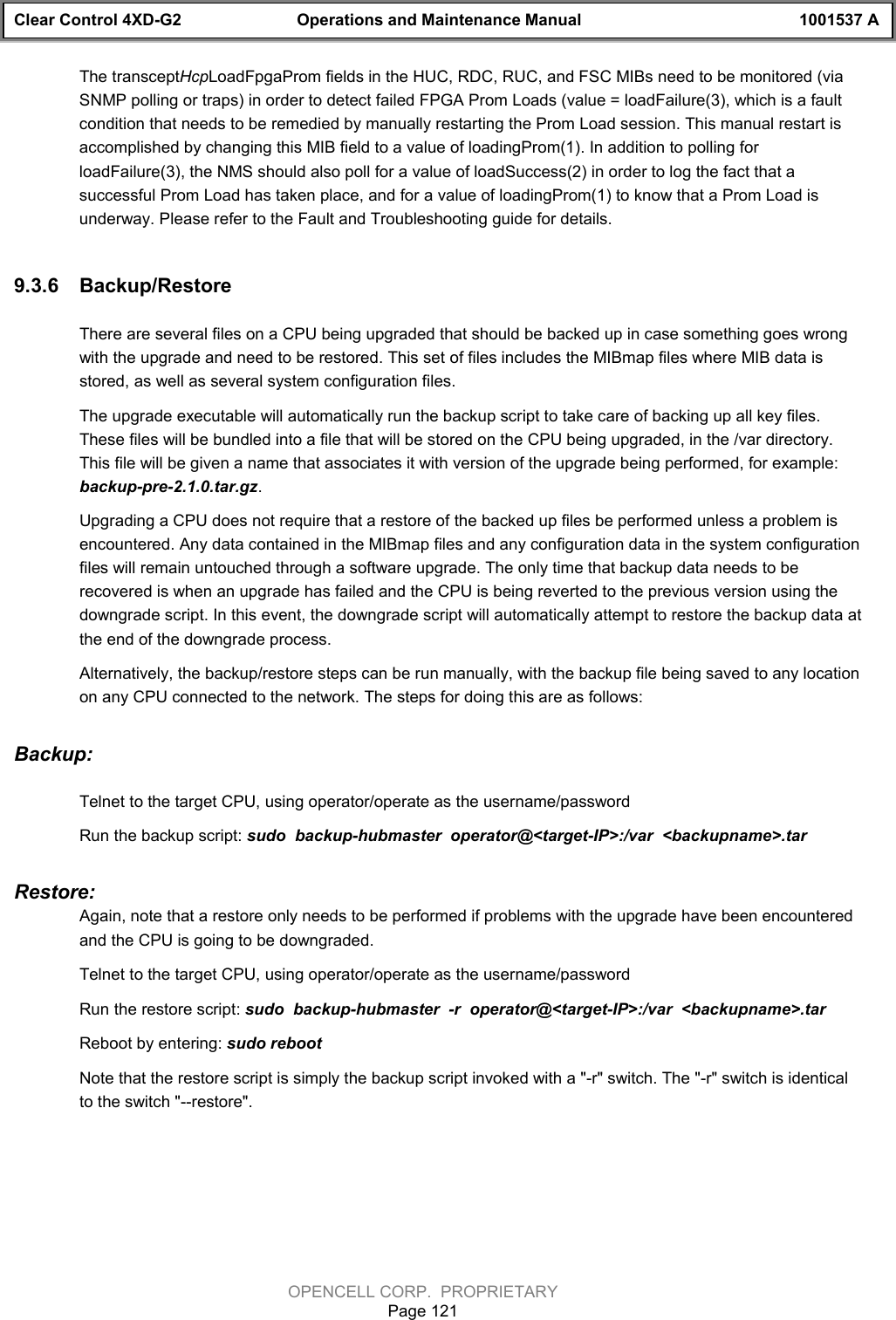 Clear Control 4XD-G2 Operations and Maintenance Manual 1001537 AOPENCELL CORP.  PROPRIETARYPage 121The transceptHcpLoadFpgaProm fields in the HUC, RDC, RUC, and FSC MIBs need to be monitored (viaSNMP polling or traps) in order to detect failed FPGA Prom Loads (value = loadFailure(3), which is a faultcondition that needs to be remedied by manually restarting the Prom Load session. This manual restart isaccomplished by changing this MIB field to a value of loadingProm(1). In addition to polling forloadFailure(3), the NMS should also poll for a value of loadSuccess(2) in order to log the fact that asuccessful Prom Load has taken place, and for a value of loadingProm(1) to know that a Prom Load isunderway. Please refer to the Fault and Troubleshooting guide for details. 9.3.6  Backup/RestoreThere are several files on a CPU being upgraded that should be backed up in case something goes wrongwith the upgrade and need to be restored. This set of files includes the MIBmap files where MIB data isstored, as well as several system configuration files. The upgrade executable will automatically run the backup script to take care of backing up all key files.These files will be bundled into a file that will be stored on the CPU being upgraded, in the /var directory.This file will be given a name that associates it with version of the upgrade being performed, for example:backup-pre-2.1.0.tar.gz.Upgrading a CPU does not require that a restore of the backed up files be performed unless a problem isencountered. Any data contained in the MIBmap files and any configuration data in the system configurationfiles will remain untouched through a software upgrade. The only time that backup data needs to berecovered is when an upgrade has failed and the CPU is being reverted to the previous version using thedowngrade script. In this event, the downgrade script will automatically attempt to restore the backup data atthe end of the downgrade process.Alternatively, the backup/restore steps can be run manually, with the backup file being saved to any locationon any CPU connected to the network. The steps for doing this are as follows:Backup: Telnet to the target CPU, using operator/operate as the username/passwordRun the backup script: sudo  backup-hubmaster  operator@&lt;target-IP&gt;:/var  &lt;backupname&gt;.tarRestore:Again, note that a restore only needs to be performed if problems with the upgrade have been encounteredand the CPU is going to be downgraded.Telnet to the target CPU, using operator/operate as the username/passwordRun the restore script: sudo  backup-hubmaster  -r  operator@&lt;target-IP&gt;:/var  &lt;backupname&gt;.tarReboot by entering: sudo rebootNote that the restore script is simply the backup script invoked with a &quot;-r&quot; switch. The &quot;-r&quot; switch is identicalto the switch &quot;--restore&quot;.