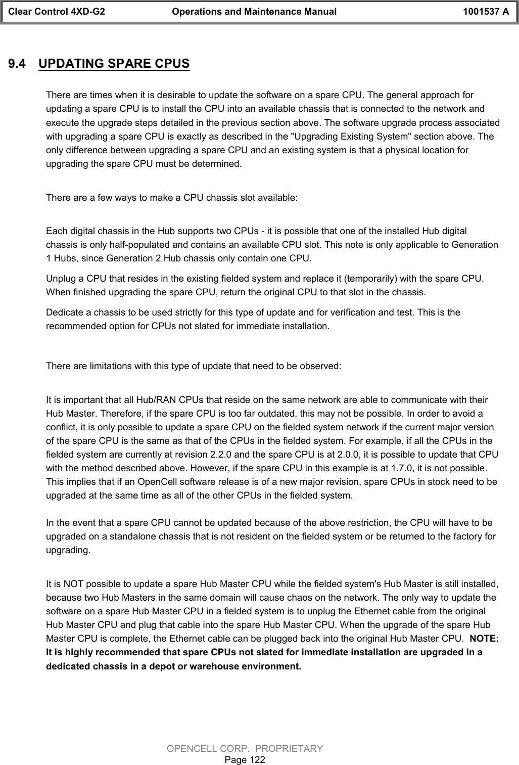 Clear Control 4XD-G2 Operations and Maintenance Manual 1001537 AOPENCELL CORP.  PROPRIETARYPage 1229.4  UPDATING SPARE CPUSThere are times when it is desirable to update the software on a spare CPU. The general approach forupdating a spare CPU is to install the CPU into an available chassis that is connected to the network andexecute the upgrade steps detailed in the previous section above. The software upgrade process associatedwith upgrading a spare CPU is exactly as described in the &quot;Upgrading Existing System&quot; section above. Theonly difference between upgrading a spare CPU and an existing system is that a physical location forupgrading the spare CPU must be determined.There are a few ways to make a CPU chassis slot available:Each digital chassis in the Hub supports two CPUs - it is possible that one of the installed Hub digitalchassis is only half-populated and contains an available CPU slot. This note is only applicable to Generation1 Hubs, since Generation 2 Hub chassis only contain one CPU.Unplug a CPU that resides in the existing fielded system and replace it (temporarily) with the spare CPU.When finished upgrading the spare CPU, return the original CPU to that slot in the chassis.Dedicate a chassis to be used strictly for this type of update and for verification and test. This is therecommended option for CPUs not slated for immediate installation.There are limitations with this type of update that need to be observed:It is important that all Hub/RAN CPUs that reside on the same network are able to communicate with theirHub Master. Therefore, if the spare CPU is too far outdated, this may not be possible. In order to avoid aconflict, it is only possible to update a spare CPU on the fielded system network if the current major versionof the spare CPU is the same as that of the CPUs in the fielded system. For example, if all the CPUs in thefielded system are currently at revision 2.2.0 and the spare CPU is at 2.0.0, it is possible to update that CPUwith the method described above. However, if the spare CPU in this example is at 1.7.0, it is not possible.This implies that if an OpenCell software release is of a new major revision, spare CPUs in stock need to beupgraded at the same time as all of the other CPUs in the fielded system.In the event that a spare CPU cannot be updated because of the above restriction, the CPU will have to beupgraded on a standalone chassis that is not resident on the fielded system or be returned to the factory forupgrading.It is NOT possible to update a spare Hub Master CPU while the fielded system&apos;s Hub Master is still installed,because two Hub Masters in the same domain will cause chaos on the network. The only way to update thesoftware on a spare Hub Master CPU in a fielded system is to unplug the Ethernet cable from the originalHub Master CPU and plug that cable into the spare Hub Master CPU. When the upgrade of the spare HubMaster CPU is complete, the Ethernet cable can be plugged back into the original Hub Master CPU.  NOTE:It is highly recommended that spare CPUs not slated for immediate installation are upgraded in adedicated chassis in a depot or warehouse environment. 