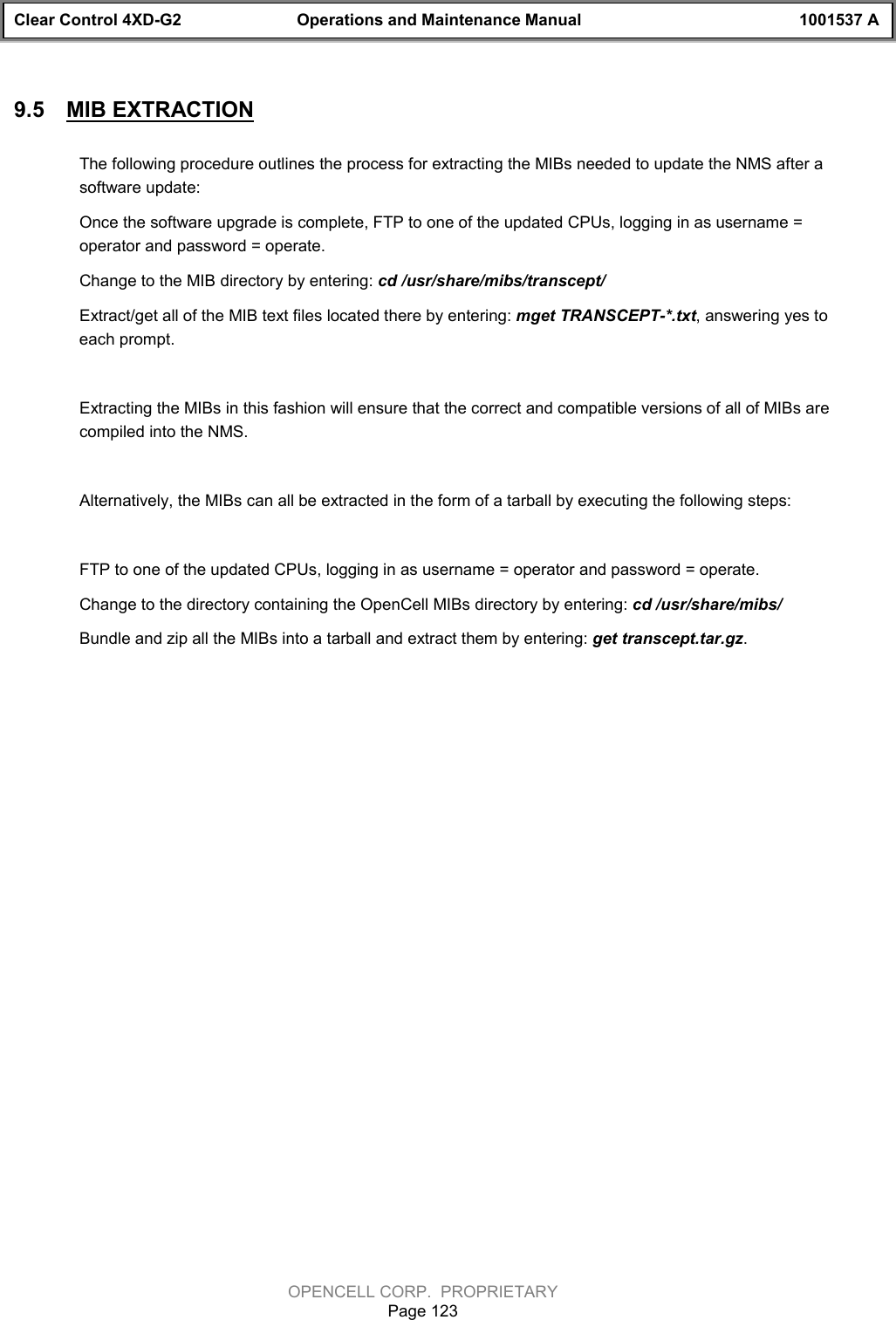 Clear Control 4XD-G2 Operations and Maintenance Manual 1001537 AOPENCELL CORP.  PROPRIETARYPage 1239.5  MIB EXTRACTIONThe following procedure outlines the process for extracting the MIBs needed to update the NMS after asoftware update:Once the software upgrade is complete, FTP to one of the updated CPUs, logging in as username =operator and password = operate. Change to the MIB directory by entering: cd /usr/share/mibs/transcept/Extract/get all of the MIB text files located there by entering: mget TRANSCEPT-*.txt, answering yes toeach prompt.Extracting the MIBs in this fashion will ensure that the correct and compatible versions of all of MIBs arecompiled into the NMS. Alternatively, the MIBs can all be extracted in the form of a tarball by executing the following steps:FTP to one of the updated CPUs, logging in as username = operator and password = operate. Change to the directory containing the OpenCell MIBs directory by entering: cd /usr/share/mibs/Bundle and zip all the MIBs into a tarball and extract them by entering: get transcept.tar.gz.