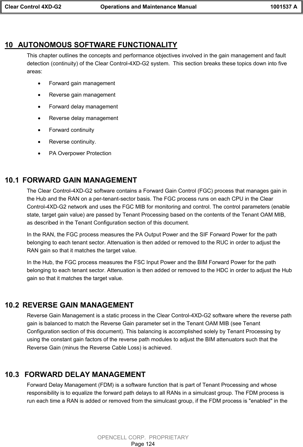 Clear Control 4XD-G2 Operations and Maintenance Manual 1001537 AOPENCELL CORP.  PROPRIETARYPage 12410  AUTONOMOUS SOFTWARE FUNCTIONALITYThis chapter outlines the concepts and performance objectives involved in the gain management and faultdetection (continuity) of the Clear Control-4XD-G2 system.  This section breaks these topics down into fiveareas:· Forward gain management· Reverse gain management· Forward delay management· Reverse delay management· Forward continuity· Reverse continuity.· PA Overpower Protection10.1  FORWARD GAIN MANAGEMENTThe Clear Control-4XD-G2 software contains a Forward Gain Control (FGC) process that manages gain inthe Hub and the RAN on a per-tenant-sector basis. The FGC process runs on each CPU in the ClearControl-4XD-G2 network and uses the FGC MIB for monitoring and control. The control parameters (enablestate, target gain value) are passed by Tenant Processing based on the contents of the Tenant OAM MIB,as described in the Tenant Configuration section of this document.In the RAN, the FGC process measures the PA Output Power and the SIF Forward Power for the pathbelonging to each tenant sector. Attenuation is then added or removed to the RUC in order to adjust theRAN gain so that it matches the target value.In the Hub, the FGC process measures the FSC Input Power and the BIM Forward Power for the pathbelonging to each tenant sector. Attenuation is then added or removed to the HDC in order to adjust the Hubgain so that it matches the target value.10.2  REVERSE GAIN MANAGEMENTReverse Gain Management is a static process in the Clear Control-4XD-G2 software where the reverse pathgain is balanced to match the Reverse Gain parameter set in the Tenant OAM MIB (see TenantConfiguration section of this document). This balancing is accomplished solely by Tenant Processing byusing the constant gain factors of the reverse path modules to adjust the BIM attenuators such that theReverse Gain (minus the Reverse Cable Loss) is achieved.10.3   FORWARD DELAY MANAGEMENTForward Delay Management (FDM) is a software function that is part of Tenant Processing and whoseresponsibility is to equalize the forward path delays to all RANs in a simulcast group. The FDM process isrun each time a RAN is added or removed from the simulcast group, if the FDM process is &quot;enabled&quot; in the