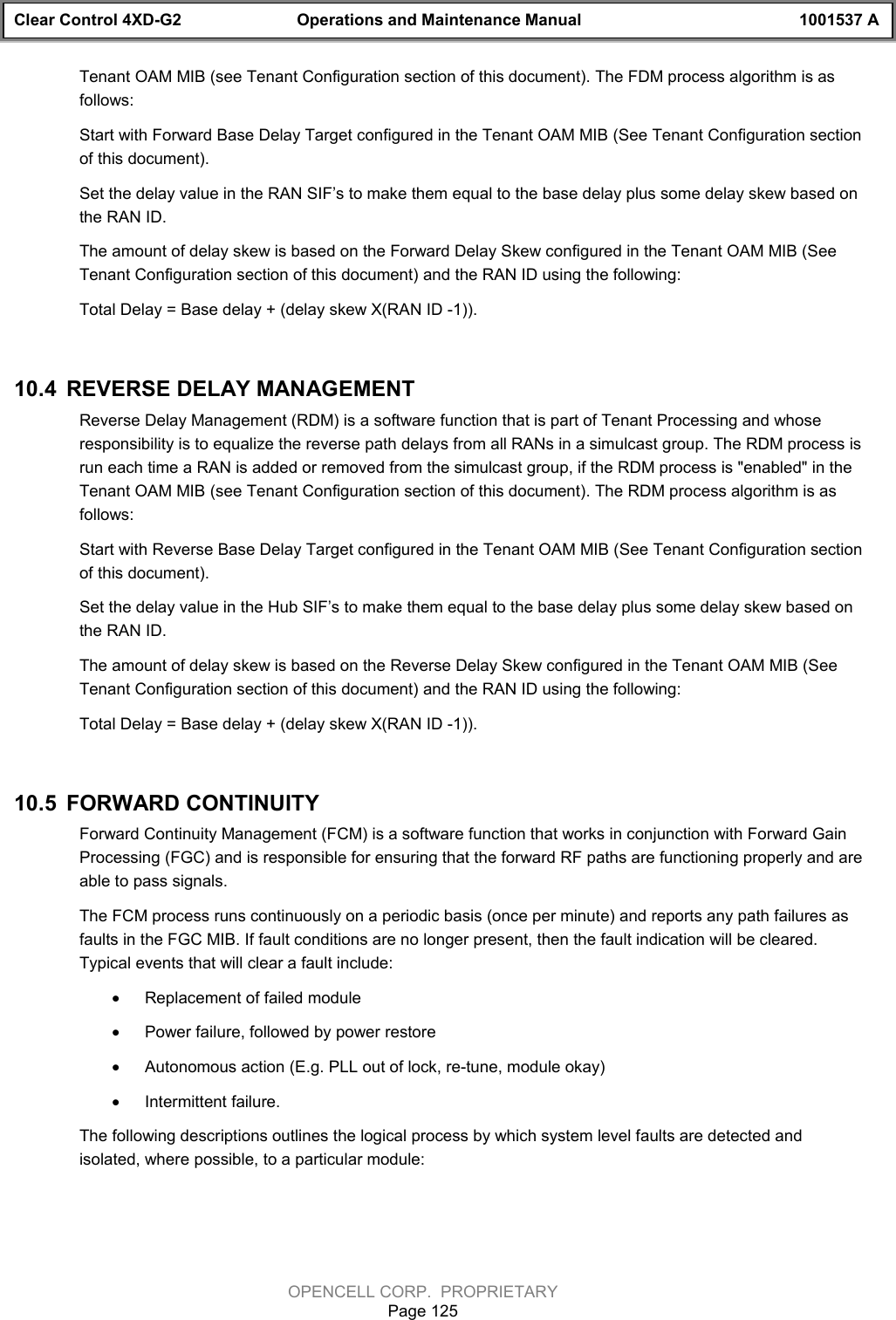 Clear Control 4XD-G2 Operations and Maintenance Manual 1001537 AOPENCELL CORP.  PROPRIETARYPage 125Tenant OAM MIB (see Tenant Configuration section of this document). The FDM process algorithm is asfollows:Start with Forward Base Delay Target configured in the Tenant OAM MIB (See Tenant Configuration sectionof this document).Set the delay value in the RAN SIF’s to make them equal to the base delay plus some delay skew based onthe RAN ID.The amount of delay skew is based on the Forward Delay Skew configured in the Tenant OAM MIB (SeeTenant Configuration section of this document) and the RAN ID using the following:Total Delay = Base delay + (delay skew X(RAN ID -1)).10.4  REVERSE DELAY MANAGEMENTReverse Delay Management (RDM) is a software function that is part of Tenant Processing and whoseresponsibility is to equalize the reverse path delays from all RANs in a simulcast group. The RDM process isrun each time a RAN is added or removed from the simulcast group, if the RDM process is &quot;enabled&quot; in theTenant OAM MIB (see Tenant Configuration section of this document). The RDM process algorithm is asfollows:Start with Reverse Base Delay Target configured in the Tenant OAM MIB (See Tenant Configuration sectionof this document).Set the delay value in the Hub SIF’s to make them equal to the base delay plus some delay skew based onthe RAN ID.The amount of delay skew is based on the Reverse Delay Skew configured in the Tenant OAM MIB (SeeTenant Configuration section of this document) and the RAN ID using the following:Total Delay = Base delay + (delay skew X(RAN ID -1)).10.5  FORWARD CONTINUITYForward Continuity Management (FCM) is a software function that works in conjunction with Forward GainProcessing (FGC) and is responsible for ensuring that the forward RF paths are functioning properly and areable to pass signals. The FCM process runs continuously on a periodic basis (once per minute) and reports any path failures asfaults in the FGC MIB. If fault conditions are no longer present, then the fault indication will be cleared.Typical events that will clear a fault include:· Replacement of failed module· Power failure, followed by power restore· Autonomous action (E.g. PLL out of lock, re-tune, module okay)· Intermittent failure.The following descriptions outlines the logical process by which system level faults are detected andisolated, where possible, to a particular module: