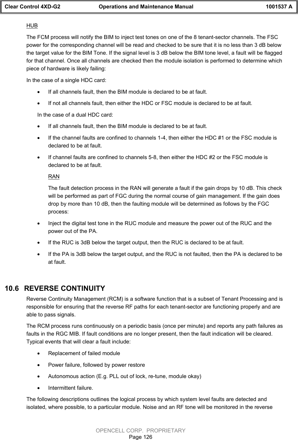 Clear Control 4XD-G2 Operations and Maintenance Manual 1001537 AOPENCELL CORP.  PROPRIETARYPage 126HUBThe FCM process will notify the BIM to inject test tones on one of the 8 tenant-sector channels. The FSCpower for the corresponding channel will be read and checked to be sure that it is no less than 3 dB belowthe target value for the BIM Tone. If the signal level is 3 dB below the BIM tone level, a fault will be flaggedfor that channel. Once all channels are checked then the module isolation is performed to determine whichpiece of hardware is likely failing:In the case of a single HDC card:· If all channels fault, then the BIM module is declared to be at fault.· If not all channels fault, then either the HDC or FSC module is declared to be at fault.  In the case of a dual HDC card:· If all channels fault, then the BIM module is declared to be at fault.· If the channel faults are confined to channels 1-4, then either the HDC #1 or the FSC module isdeclared to be at fault.· If channel faults are confined to channels 5-8, then either the HDC #2 or the FSC module isdeclared to be at fault.RANThe fault detection process in the RAN will generate a fault if the gain drops by 10 dB. This checkwill be performed as part of FGC during the normal course of gain management. If the gain doesdrop by more than 10 dB, then the faulting module will be determined as follows by the FGCprocess:· Inject the digital test tone in the RUC module and measure the power out of the RUC and thepower out of the PA.· If the RUC is 3dB below the target output, then the RUC is declared to be at fault.· If the PA is 3dB below the target output, and the RUC is not faulted, then the PA is declared to beat fault.10.6   REVERSE CONTINUITYReverse Continuity Management (RCM) is a software function that is a subset of Tenant Processing and isresponsible for ensuring that the reverse RF paths for each tenant-sector are functioning properly and areable to pass signals. The RCM process runs continuously on a periodic basis (once per minute) and reports any path failures asfaults in the RGC MIB. If fault conditions are no longer present, then the fault indication will be cleared.Typical events that will clear a fault include:· Replacement of failed module· Power failure, followed by power restore· Autonomous action (E.g. PLL out of lock, re-tune, module okay)· Intermittent failure.The following descriptions outlines the logical process by which system level faults are detected andisolated, where possible, to a particular module. Noise and an RF tone will be monitored in the reverse