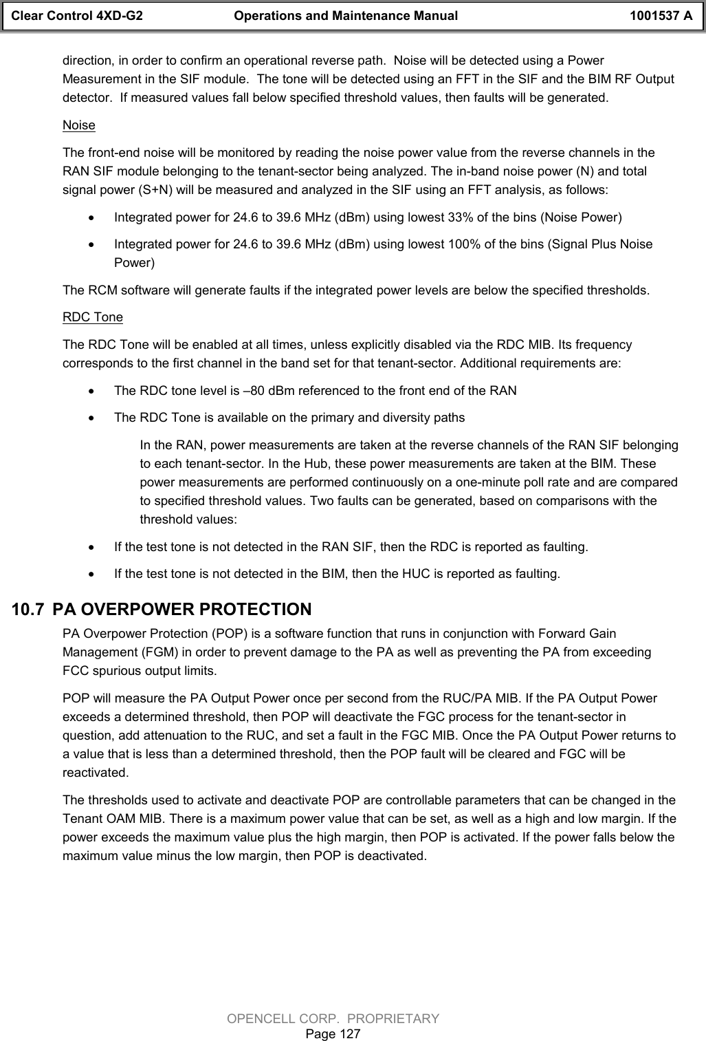 Clear Control 4XD-G2 Operations and Maintenance Manual 1001537 AOPENCELL CORP.  PROPRIETARYPage 127direction, in order to confirm an operational reverse path.  Noise will be detected using a PowerMeasurement in the SIF module.  The tone will be detected using an FFT in the SIF and the BIM RF Outputdetector.  If measured values fall below specified threshold values, then faults will be generated.NoiseThe front-end noise will be monitored by reading the noise power value from the reverse channels in theRAN SIF module belonging to the tenant-sector being analyzed. The in-band noise power (N) and totalsignal power (S+N) will be measured and analyzed in the SIF using an FFT analysis, as follows:· Integrated power for 24.6 to 39.6 MHz (dBm) using lowest 33% of the bins (Noise Power)· Integrated power for 24.6 to 39.6 MHz (dBm) using lowest 100% of the bins (Signal Plus NoisePower)The RCM software will generate faults if the integrated power levels are below the specified thresholds.RDC ToneThe RDC Tone will be enabled at all times, unless explicitly disabled via the RDC MIB. Its frequencycorresponds to the first channel in the band set for that tenant-sector. Additional requirements are:· The RDC tone level is –80 dBm referenced to the front end of the RAN· The RDC Tone is available on the primary and diversity pathsIn the RAN, power measurements are taken at the reverse channels of the RAN SIF belongingto each tenant-sector. In the Hub, these power measurements are taken at the BIM. Thesepower measurements are performed continuously on a one-minute poll rate and are comparedto specified threshold values. Two faults can be generated, based on comparisons with thethreshold values:· If the test tone is not detected in the RAN SIF, then the RDC is reported as faulting.· If the test tone is not detected in the BIM, then the HUC is reported as faulting.10.7  PA OVERPOWER PROTECTIONPA Overpower Protection (POP) is a software function that runs in conjunction with Forward GainManagement (FGM) in order to prevent damage to the PA as well as preventing the PA from exceedingFCC spurious output limits. POP will measure the PA Output Power once per second from the RUC/PA MIB. If the PA Output Powerexceeds a determined threshold, then POP will deactivate the FGC process for the tenant-sector inquestion, add attenuation to the RUC, and set a fault in the FGC MIB. Once the PA Output Power returns toa value that is less than a determined threshold, then the POP fault will be cleared and FGC will bereactivated.The thresholds used to activate and deactivate POP are controllable parameters that can be changed in theTenant OAM MIB. There is a maximum power value that can be set, as well as a high and low margin. If thepower exceeds the maximum value plus the high margin, then POP is activated. If the power falls below themaximum value minus the low margin, then POP is deactivated.