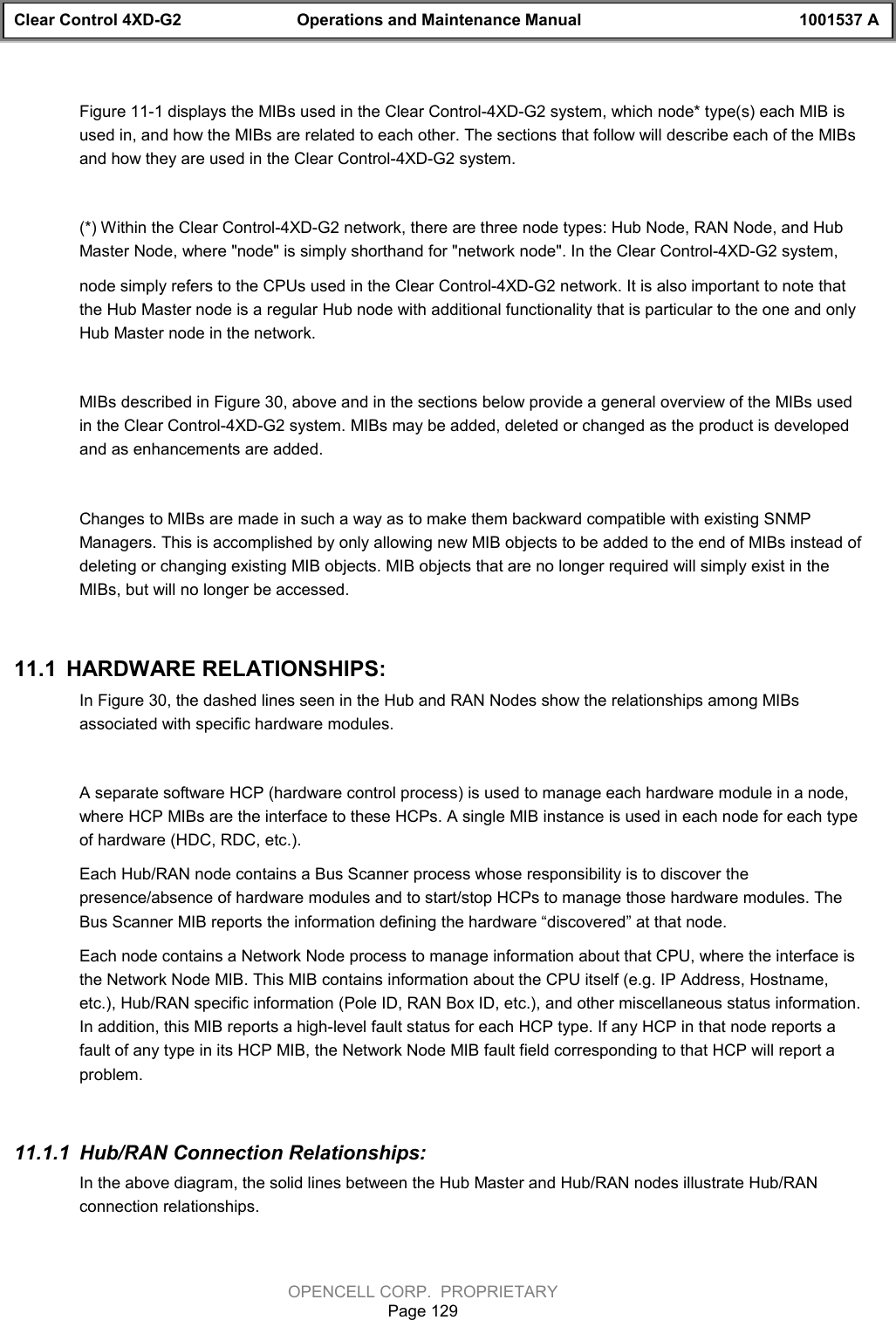 Clear Control 4XD-G2 Operations and Maintenance Manual 1001537 AOPENCELL CORP.  PROPRIETARYPage 129Figure 11-1 displays the MIBs used in the Clear Control-4XD-G2 system, which node* type(s) each MIB isused in, and how the MIBs are related to each other. The sections that follow will describe each of the MIBsand how they are used in the Clear Control-4XD-G2 system. (*) Within the Clear Control-4XD-G2 network, there are three node types: Hub Node, RAN Node, and HubMaster Node, where &quot;node&quot; is simply shorthand for &quot;network node&quot;. In the Clear Control-4XD-G2 system, node simply refers to the CPUs used in the Clear Control-4XD-G2 network. It is also important to note thatthe Hub Master node is a regular Hub node with additional functionality that is particular to the one and onlyHub Master node in the network.MIBs described in Figure 30, above and in the sections below provide a general overview of the MIBs usedin the Clear Control-4XD-G2 system. MIBs may be added, deleted or changed as the product is developedand as enhancements are added. Changes to MIBs are made in such a way as to make them backward compatible with existing SNMPManagers. This is accomplished by only allowing new MIB objects to be added to the end of MIBs instead ofdeleting or changing existing MIB objects. MIB objects that are no longer required will simply exist in theMIBs, but will no longer be accessed.11.1  HARDWARE RELATIONSHIPS:In Figure 30, the dashed lines seen in the Hub and RAN Nodes show the relationships among MIBsassociated with specific hardware modules.A separate software HCP (hardware control process) is used to manage each hardware module in a node,where HCP MIBs are the interface to these HCPs. A single MIB instance is used in each node for each typeof hardware (HDC, RDC, etc.).Each Hub/RAN node contains a Bus Scanner process whose responsibility is to discover thepresence/absence of hardware modules and to start/stop HCPs to manage those hardware modules. TheBus Scanner MIB reports the information defining the hardware “discovered” at that node.Each node contains a Network Node process to manage information about that CPU, where the interface isthe Network Node MIB. This MIB contains information about the CPU itself (e.g. IP Address, Hostname,etc.), Hub/RAN specific information (Pole ID, RAN Box ID, etc.), and other miscellaneous status information.In addition, this MIB reports a high-level fault status for each HCP type. If any HCP in that node reports afault of any type in its HCP MIB, the Network Node MIB fault field corresponding to that HCP will report aproblem.11.1.1  Hub/RAN Connection Relationships:In the above diagram, the solid lines between the Hub Master and Hub/RAN nodes illustrate Hub/RANconnection relationships.