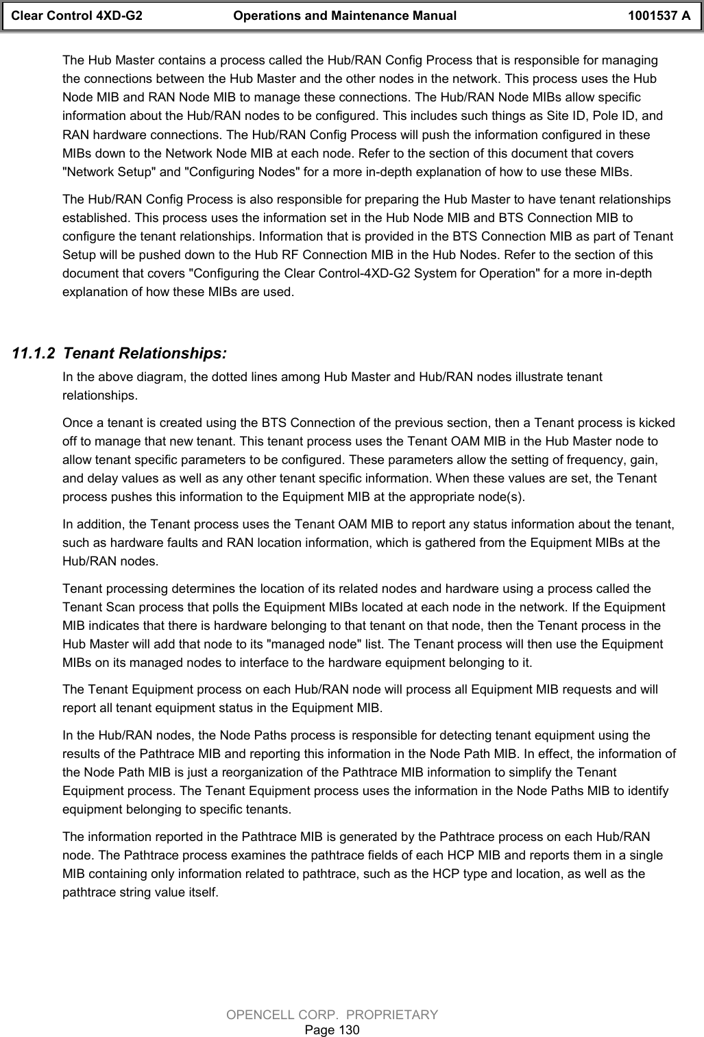 Clear Control 4XD-G2 Operations and Maintenance Manual 1001537 AOPENCELL CORP.  PROPRIETARYPage 130The Hub Master contains a process called the Hub/RAN Config Process that is responsible for managingthe connections between the Hub Master and the other nodes in the network. This process uses the HubNode MIB and RAN Node MIB to manage these connections. The Hub/RAN Node MIBs allow specificinformation about the Hub/RAN nodes to be configured. This includes such things as Site ID, Pole ID, andRAN hardware connections. The Hub/RAN Config Process will push the information configured in theseMIBs down to the Network Node MIB at each node. Refer to the section of this document that covers&quot;Network Setup&quot; and &quot;Configuring Nodes&quot; for a more in-depth explanation of how to use these MIBs.The Hub/RAN Config Process is also responsible for preparing the Hub Master to have tenant relationshipsestablished. This process uses the information set in the Hub Node MIB and BTS Connection MIB toconfigure the tenant relationships. Information that is provided in the BTS Connection MIB as part of TenantSetup will be pushed down to the Hub RF Connection MIB in the Hub Nodes. Refer to the section of thisdocument that covers &quot;Configuring the Clear Control-4XD-G2 System for Operation&quot; for a more in-depthexplanation of how these MIBs are used.11.1.2  Tenant Relationships:In the above diagram, the dotted lines among Hub Master and Hub/RAN nodes illustrate tenantrelationships.Once a tenant is created using the BTS Connection of the previous section, then a Tenant process is kickedoff to manage that new tenant. This tenant process uses the Tenant OAM MIB in the Hub Master node toallow tenant specific parameters to be configured. These parameters allow the setting of frequency, gain,and delay values as well as any other tenant specific information. When these values are set, the Tenantprocess pushes this information to the Equipment MIB at the appropriate node(s). In addition, the Tenant process uses the Tenant OAM MIB to report any status information about the tenant,such as hardware faults and RAN location information, which is gathered from the Equipment MIBs at theHub/RAN nodes.Tenant processing determines the location of its related nodes and hardware using a process called theTenant Scan process that polls the Equipment MIBs located at each node in the network. If the EquipmentMIB indicates that there is hardware belonging to that tenant on that node, then the Tenant process in theHub Master will add that node to its &quot;managed node&quot; list. The Tenant process will then use the EquipmentMIBs on its managed nodes to interface to the hardware equipment belonging to it.The Tenant Equipment process on each Hub/RAN node will process all Equipment MIB requests and willreport all tenant equipment status in the Equipment MIB.In the Hub/RAN nodes, the Node Paths process is responsible for detecting tenant equipment using theresults of the Pathtrace MIB and reporting this information in the Node Path MIB. In effect, the information ofthe Node Path MIB is just a reorganization of the Pathtrace MIB information to simplify the TenantEquipment process. The Tenant Equipment process uses the information in the Node Paths MIB to identifyequipment belonging to specific tenants.The information reported in the Pathtrace MIB is generated by the Pathtrace process on each Hub/RANnode. The Pathtrace process examines the pathtrace fields of each HCP MIB and reports them in a singleMIB containing only information related to pathtrace, such as the HCP type and location, as well as thepathtrace string value itself.