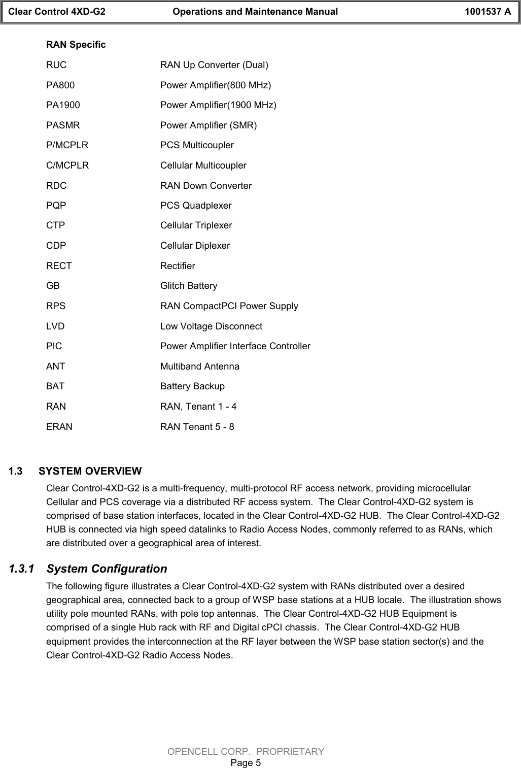 Clear Control 4XD-G2 Operations and Maintenance Manual 1001537 AOPENCELL CORP.  PROPRIETARYPage 5RAN SpecificRUC RAN Up Converter (Dual)PA800 Power Amplifier(800 MHz)PA1900 Power Amplifier(1900 MHz)PASMR Power Amplifier (SMR)P/MCPLR PCS MulticouplerC/MCPLR Cellular MulticouplerRDC RAN Down ConverterPQP PCS QuadplexerCTP Cellular TriplexerCDP Cellular DiplexerRECT RectifierGB Glitch BatteryRPS RAN CompactPCI Power SupplyLVD Low Voltage DisconnectPIC Power Amplifier Interface ControllerANT Multiband AntennaBAT Battery Backup RAN RAN, Tenant 1 - 4ERAN RAN Tenant 5 - 81.3  SYSTEM OVERVIEWClear Control-4XD-G2 is a multi-frequency, multi-protocol RF access network, providing microcellularCellular and PCS coverage via a distributed RF access system.  The Clear Control-4XD-G2 system iscomprised of base station interfaces, located in the Clear Control-4XD-G2 HUB.  The Clear Control-4XD-G2HUB is connected via high speed datalinks to Radio Access Nodes, commonly referred to as RANs, whichare distributed over a geographical area of interest.  1.3.1  System ConfigurationThe following figure illustrates a Clear Control-4XD-G2 system with RANs distributed over a desiredgeographical area, connected back to a group of WSP base stations at a HUB locale.  The illustration showsutility pole mounted RANs, with pole top antennas.  The Clear Control-4XD-G2 HUB Equipment iscomprised of a single Hub rack with RF and Digital cPCI chassis.  The Clear Control-4XD-G2 HUBequipment provides the interconnection at the RF layer between the WSP base station sector(s) and theClear Control-4XD-G2 Radio Access Nodes.   