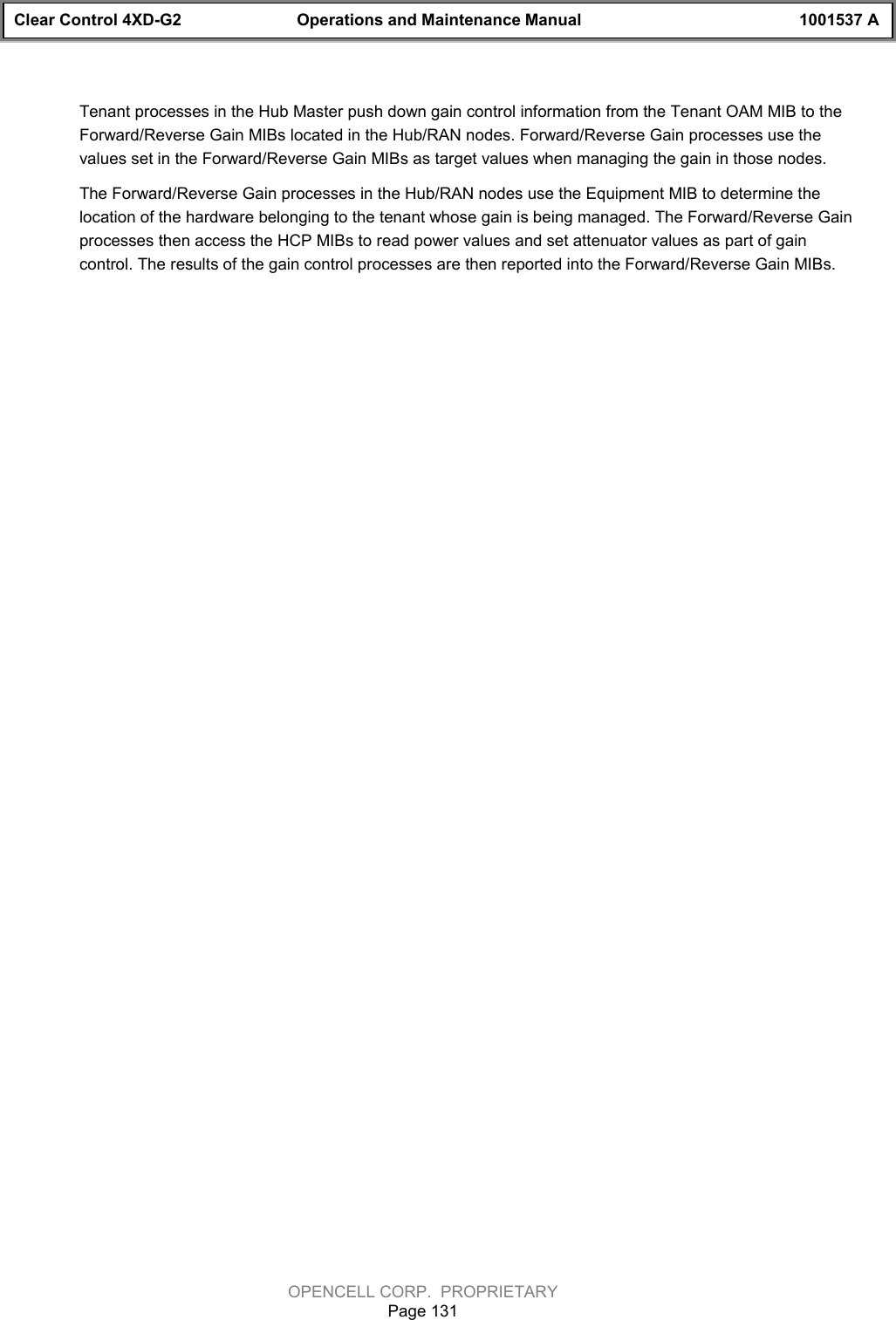 Clear Control 4XD-G2 Operations and Maintenance Manual 1001537 AOPENCELL CORP.  PROPRIETARYPage 131Tenant processes in the Hub Master push down gain control information from the Tenant OAM MIB to theForward/Reverse Gain MIBs located in the Hub/RAN nodes. Forward/Reverse Gain processes use thevalues set in the Forward/Reverse Gain MIBs as target values when managing the gain in those nodes.The Forward/Reverse Gain processes in the Hub/RAN nodes use the Equipment MIB to determine thelocation of the hardware belonging to the tenant whose gain is being managed. The Forward/Reverse Gainprocesses then access the HCP MIBs to read power values and set attenuator values as part of gaincontrol. The results of the gain control processes are then reported into the Forward/Reverse Gain MIBs.