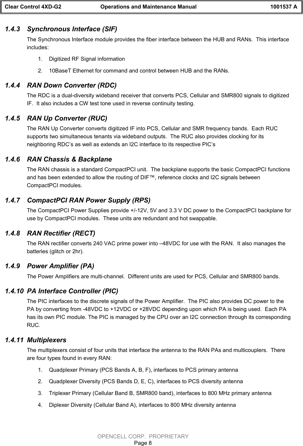 Clear Control 4XD-G2 Operations and Maintenance Manual 1001537 AOPENCELL CORP.  PROPRIETARYPage 81.4.3  Synchronous Interface (SIF)The Synchronous Interface module provides the fiber interface between the HUB and RANs.  This interfaceincludes:1.  Digitized RF Signal information2.  10BaseT Ethernet for command and control between HUB and the RANs.1.4.4  RAN Down Converter (RDC)The RDC is a dual-diversity wideband receiver that converts PCS, Cellular and SMR800 signals to digitizedIF.  It also includes a CW test tone used in reverse continuity testing.1.4.5  RAN Up Converter (RUC)The RAN Up Converter converts digitized IF into PCS, Cellular and SMR frequency bands.  Each RUCsupports two simultaneous tenants via wideband outputs.  The RUC also provides clocking for itsneighboring RDC’s as well as extends an I2C interface to its respective PIC’s1.4.6  RAN Chassis &amp; BackplaneThe RAN chassis is a standard CompactPCI unit.  The backplane supports the basic CompactPCI functionsand has been extended to allow the routing of DIF™, reference clocks and I2C signals betweenCompactPCI modules.1.4.7  CompactPCI RAN Power Supply (RPS)The CompactPCI Power Supplies provide +/-12V, 5V and 3.3 V DC power to the CompactPCI backplane foruse by CompactPCI modules.  These units are redundant and hot swappable.1.4.8  RAN Rectifier (RECT)The RAN rectifier converts 240 VAC prime power into –48VDC for use with the RAN.  It also manages thebatteries (glitch or 2hr).1.4.9  Power Amplifier (PA)The Power Amplifiers are multi-channel.  Different units are used for PCS, Cellular and SMR800 bands.1.4.10  PA Interface Controller (PIC)The PIC interfaces to the discrete signals of the Power Amplifier.  The PIC also provides DC power to thePA by converting from -48VDC to +12VDC or +28VDC depending upon which PA is being used.  Each PAhas its own PIC module. The PIC is managed by the CPU over an I2C connection through its correspondingRUC.1.4.11  MultiplexersThe multiplexers consist of four units that interface the antenna to the RAN PAs and multicouplers.  Thereare four types found in every RAN:1.  Quadplexer Primary (PCS Bands A, B, F), interfaces to PCS primary antenna2.  Quadplexer Diversity (PCS Bands D, E, C), interfaces to PCS diversity antenna3.  Triplexer Primary (Cellular Band B, SMR800 band), interfaces to 800 MHz primary antenna4.  Diplexer Diversity (Cellular Band A), interfaces to 800 MHz diversity antenna