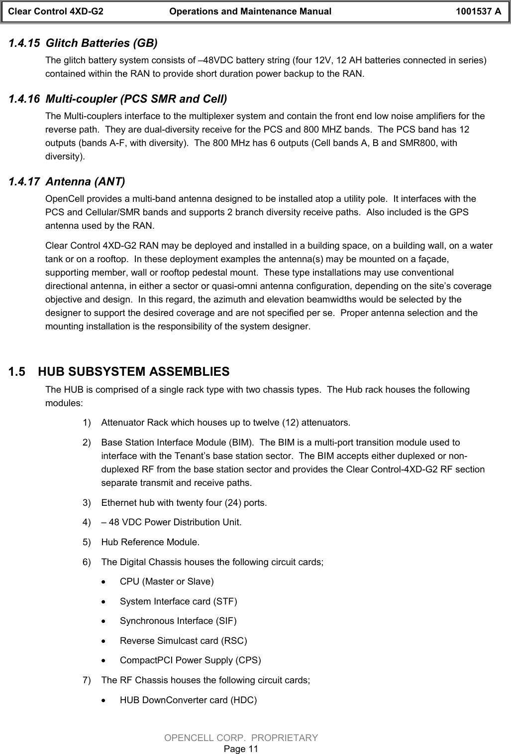 Clear Control 4XD-G2 Operations and Maintenance Manual 1001537 AOPENCELL CORP.  PROPRIETARYPage 111.4.15  Glitch Batteries (GB)The glitch battery system consists of –48VDC battery string (four 12V, 12 AH batteries connected in series)contained within the RAN to provide short duration power backup to the RAN.1.4.16  Multi-coupler (PCS SMR and Cell)The Multi-couplers interface to the multiplexer system and contain the front end low noise amplifiers for thereverse path.  They are dual-diversity receive for the PCS and 800 MHZ bands.  The PCS band has 12outputs (bands A-F, with diversity).  The 800 MHz has 6 outputs (Cell bands A, B and SMR800, withdiversity).1.4.17  Antenna (ANT)OpenCell provides a multi-band antenna designed to be installed atop a utility pole.  It interfaces with thePCS and Cellular/SMR bands and supports 2 branch diversity receive paths.  Also included is the GPSantenna used by the RAN.Clear Control 4XD-G2 RAN may be deployed and installed in a building space, on a building wall, on a watertank or on a rooftop.  In these deployment examples the antenna(s) may be mounted on a façade,supporting member, wall or rooftop pedestal mount.  These type installations may use conventionaldirectional antenna, in either a sector or quasi-omni antenna configuration, depending on the site’s coverageobjective and design.  In this regard, the azimuth and elevation beamwidths would be selected by thedesigner to support the desired coverage and are not specified per se.  Proper antenna selection and themounting installation is the responsibility of the system designer.1.5  HUB SUBSYSTEM ASSEMBLIESThe HUB is comprised of a single rack type with two chassis types.  The Hub rack houses the followingmodules:1)  Attenuator Rack which houses up to twelve (12) attenuators.2)  Base Station Interface Module (BIM).  The BIM is a multi-port transition module used tointerface with the Tenant’s base station sector.  The BIM accepts either duplexed or non-duplexed RF from the base station sector and provides the Clear Control-4XD-G2 RF sectionseparate transmit and receive paths.3)  Ethernet hub with twenty four (24) ports.4)  – 48 VDC Power Distribution Unit.5)  Hub Reference Module.6)  The Digital Chassis houses the following circuit cards; · CPU (Master or Slave)· System Interface card (STF)· Synchronous Interface (SIF)· Reverse Simulcast card (RSC)· CompactPCI Power Supply (CPS)7)  The RF Chassis houses the following circuit cards;· HUB DownConverter card (HDC)