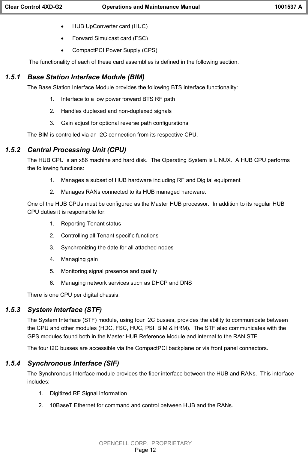 Clear Control 4XD-G2 Operations and Maintenance Manual 1001537 AOPENCELL CORP.  PROPRIETARYPage 12· HUB UpConverter card (HUC)· Forward Simulcast card (FSC)· CompactPCI Power Supply (CPS) The functionality of each of these card assemblies is defined in the following section.1.5.1  Base Station Interface Module (BIM)The Base Station Interface Module provides the following BTS interface functionality:1.  Interface to a low power forward BTS RF path2.  Handles duplexed and non-duplexed signals3.  Gain adjust for optional reverse path configurationsThe BIM is controlled via an I2C connection from its respective CPU.1.5.2  Central Processing Unit (CPU)The HUB CPU is an x86 machine and hard disk.  The Operating System is LINUX.  A HUB CPU performsthe following functions:1.  Manages a subset of HUB hardware including RF and Digital equipment2.  Manages RANs connected to its HUB managed hardware.One of the HUB CPUs must be configured as the Master HUB processor.  In addition to its regular HUBCPU duties it is responsible for:1.  Reporting Tenant status2.  Controlling all Tenant specific functions3.  Synchronizing the date for all attached nodes4.  Managing gain 5.  Monitoring signal presence and quality6.  Managing network services such as DHCP and DNSThere is one CPU per digital chassis.1.5.3  System Interface (STF)The System Interface (STF) module, using four I2C busses, provides the ability to communicate betweenthe CPU and other modules (HDC, FSC, HUC, PSI, BIM &amp; HRM).  The STF also communicates with theGPS modules found both in the Master HUB Reference Module and internal to the RAN STF.The four I2C busses are accessible via the CompactPCI backplane or via front panel connectors.1.5.4  Synchronous Interface (SIF)The Synchronous Interface module provides the fiber interface between the HUB and RANs.  This interfaceincludes:1.  Digitized RF Signal information2.  10BaseT Ethernet for command and control between HUB and the RANs.