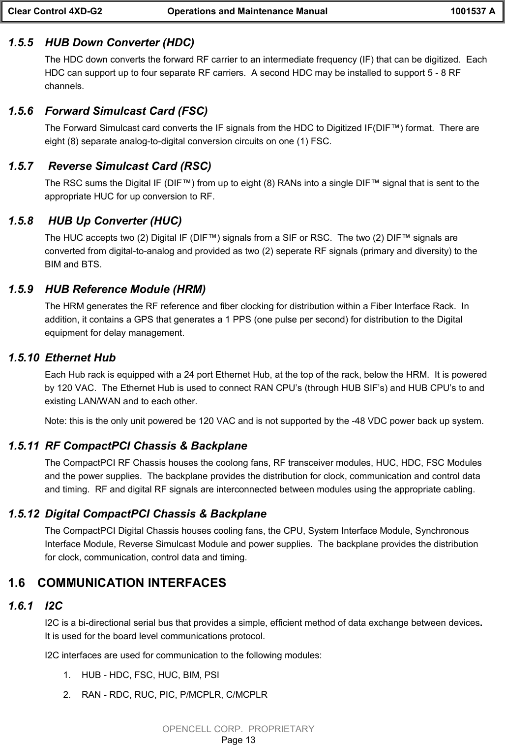 Clear Control 4XD-G2 Operations and Maintenance Manual 1001537 AOPENCELL CORP.  PROPRIETARYPage 131.5.5  HUB Down Converter (HDC) The HDC down converts the forward RF carrier to an intermediate frequency (IF) that can be digitized.  EachHDC can support up to four separate RF carriers.  A second HDC may be installed to support 5 - 8 RFchannels.1.5.6  Forward Simulcast Card (FSC)The Forward Simulcast card converts the IF signals from the HDC to Digitized IF(DIF™) format.  There areeight (8) separate analog-to-digital conversion circuits on one (1) FSC.1.5.7   Reverse Simulcast Card (RSC)The RSC sums the Digital IF (DIF™) from up to eight (8) RANs into a single DIF™ signal that is sent to theappropriate HUC for up conversion to RF.1.5.8   HUB Up Converter (HUC)The HUC accepts two (2) Digital IF (DIF™) signals from a SIF or RSC.  The two (2) DIF™ signals areconverted from digital-to-analog and provided as two (2) seperate RF signals (primary and diversity) to theBIM and BTS.1.5.9  HUB Reference Module (HRM)The HRM generates the RF reference and fiber clocking for distribution within a Fiber Interface Rack.  Inaddition, it contains a GPS that generates a 1 PPS (one pulse per second) for distribution to the Digitalequipment for delay management.1.5.10  Ethernet Hub Each Hub rack is equipped with a 24 port Ethernet Hub, at the top of the rack, below the HRM.  It is poweredby 120 VAC.  The Ethernet Hub is used to connect RAN CPU’s (through HUB SIF’s) and HUB CPU’s to andexisting LAN/WAN and to each other.Note: this is the only unit powered be 120 VAC and is not supported by the -48 VDC power back up system.1.5.11  RF CompactPCI Chassis &amp; BackplaneThe CompactPCI RF Chassis houses the coolong fans, RF transceiver modules, HUC, HDC, FSC Modulesand the power supplies.  The backplane provides the distribution for clock, communication and control dataand timing.  RF and digital RF signals are interconnected between modules using the appropriate cabling. 1.5.12  Digital CompactPCI Chassis &amp; BackplaneThe CompactPCI Digital Chassis houses cooling fans, the CPU, System Interface Module, SynchronousInterface Module, Reverse Simulcast Module and power supplies.  The backplane provides the distributionfor clock, communication, control data and timing.  1.6  COMMUNICATION INTERFACES1.6.1  I2CI2C is a bi-directional serial bus that provides a simple, efficient method of data exchange between devices.It is used for the board level communications protocol.I2C interfaces are used for communication to the following modules:1.  HUB - HDC, FSC, HUC, BIM, PSI2.  RAN - RDC, RUC, PIC, P/MCPLR, C/MCPLR