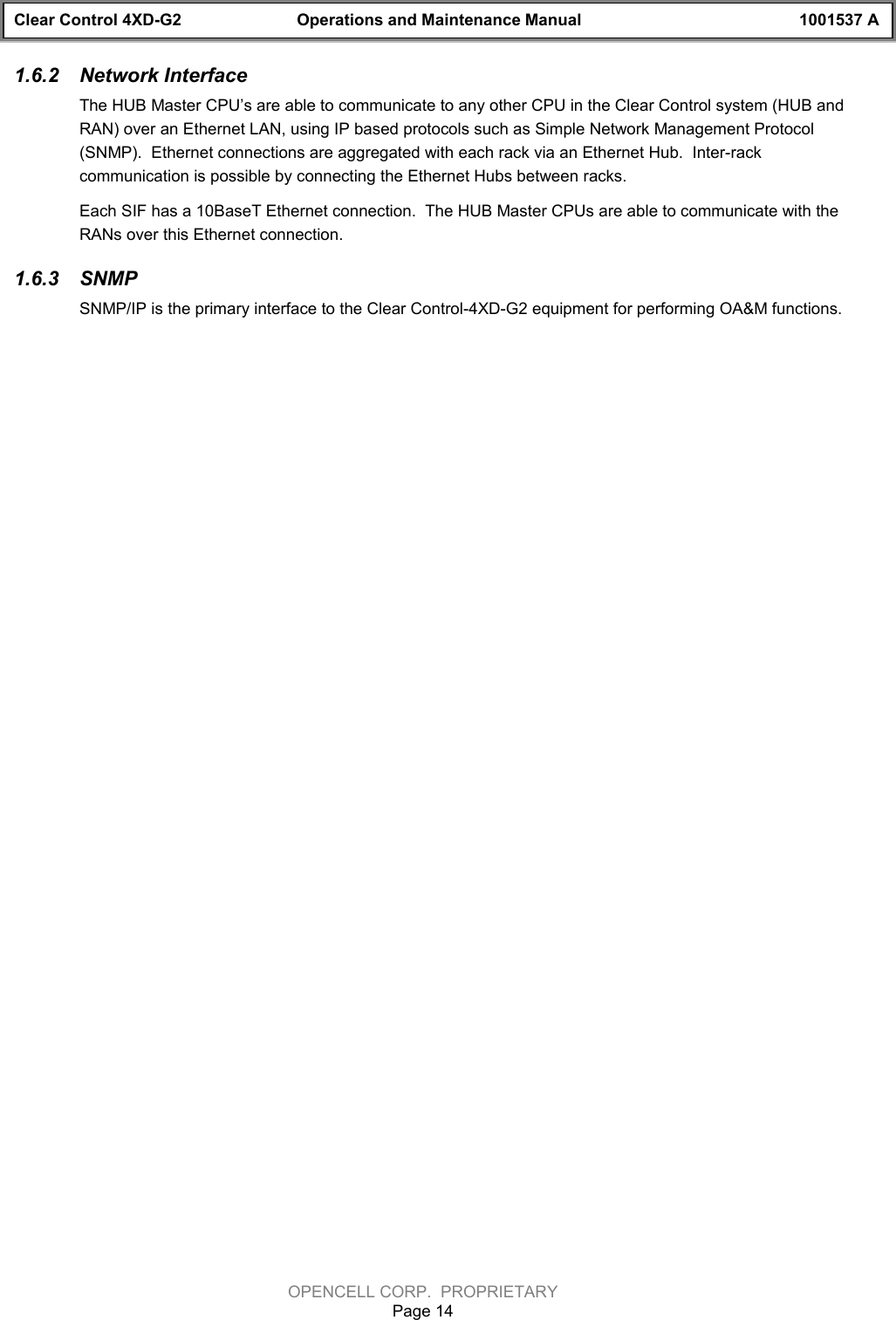 Clear Control 4XD-G2 Operations and Maintenance Manual 1001537 AOPENCELL CORP.  PROPRIETARYPage 141.6.2  Network InterfaceThe HUB Master CPU’s are able to communicate to any other CPU in the Clear Control system (HUB andRAN) over an Ethernet LAN, using IP based protocols such as Simple Network Management Protocol(SNMP).  Ethernet connections are aggregated with each rack via an Ethernet Hub.  Inter-rackcommunication is possible by connecting the Ethernet Hubs between racks.Each SIF has a 10BaseT Ethernet connection.  The HUB Master CPUs are able to communicate with theRANs over this Ethernet connection.1.6.3  SNMPSNMP/IP is the primary interface to the Clear Control-4XD-G2 equipment for performing OA&amp;M functions.