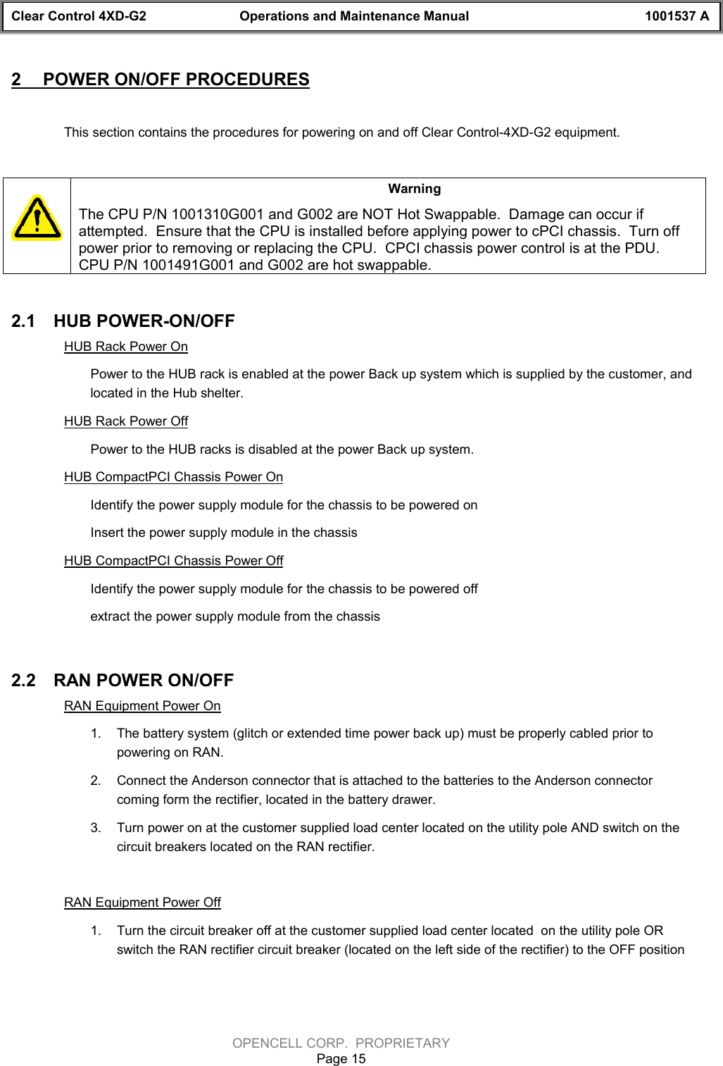 Clear Control 4XD-G2 Operations and Maintenance Manual 1001537 AOPENCELL CORP.  PROPRIETARYPage 152  POWER ON/OFF PROCEDURESThis section contains the procedures for powering on and off Clear Control-4XD-G2 equipment.WarningThe CPU P/N 1001310G001 and G002 are NOT Hot Swappable.  Damage can occur ifattempted.  Ensure that the CPU is installed before applying power to cPCI chassis.  Turn offpower prior to removing or replacing the CPU.  CPCI chassis power control is at the PDU.CPU P/N 1001491G001 and G002 are hot swappable.2.1  HUB POWER-ON/OFFHUB Rack Power OnPower to the HUB rack is enabled at the power Back up system which is supplied by the customer, andlocated in the Hub shelter.HUB Rack Power OffPower to the HUB racks is disabled at the power Back up system.HUB CompactPCI Chassis Power OnIdentify the power supply module for the chassis to be powered onInsert the power supply module in the chassis HUB CompactPCI Chassis Power OffIdentify the power supply module for the chassis to be powered offextract the power supply module from the chassis 2.2  RAN POWER ON/OFFRAN Equipment Power On1.  The battery system (glitch or extended time power back up) must be properly cabled prior topowering on RAN.  2.  Connect the Anderson connector that is attached to the batteries to the Anderson connectorcoming form the rectifier, located in the battery drawer.3.  Turn power on at the customer supplied load center located on the utility pole AND switch on thecircuit breakers located on the RAN rectifier.RAN Equipment Power Off1.  Turn the circuit breaker off at the customer supplied load center located  on the utility pole ORswitch the RAN rectifier circuit breaker (located on the left side of the rectifier) to the OFF position