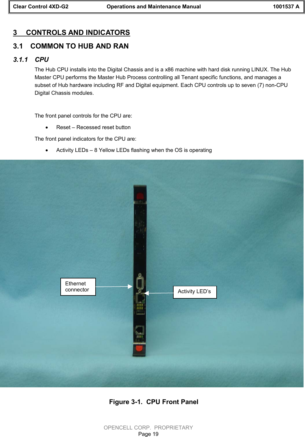 Clear Control 4XD-G2 Operations and Maintenance Manual 1001537 AOPENCELL CORP.  PROPRIETARYPage 193  CONTROLS AND INDICATORS3.1  COMMON TO HUB AND RAN3.1.1  CPUThe Hub CPU installs into the Digital Chassis and is a x86 machine with hard disk running LINUX. The HubMaster CPU performs the Master Hub Process controlling all Tenant specific functions, and manages asubset of Hub hardware including RF and Digital equipment. Each CPU controls up to seven (7) non-CPUDigital Chassis modules.The front panel controls for the CPU are:· Reset – Recessed reset buttonThe front panel indicators for the CPU are:· Activity LEDs – 8 Yellow LEDs flashing when the OS is operatingFigure 3-1.  CPU Front PanelEthernetconnector Activity LED’s