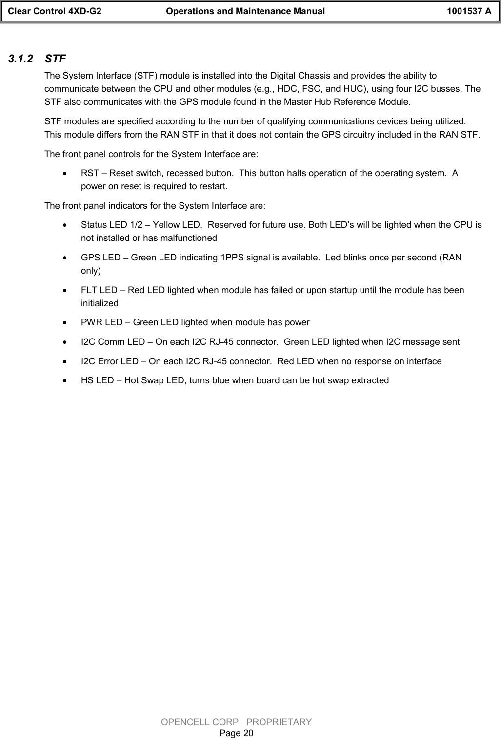 Clear Control 4XD-G2 Operations and Maintenance Manual 1001537 AOPENCELL CORP.  PROPRIETARYPage 203.1.2  STFThe System Interface (STF) module is installed into the Digital Chassis and provides the ability tocommunicate between the CPU and other modules (e.g., HDC, FSC, and HUC), using four I2C busses. TheSTF also communicates with the GPS module found in the Master Hub Reference Module.STF modules are specified according to the number of qualifying communications devices being utilized.This module differs from the RAN STF in that it does not contain the GPS circuitry included in the RAN STF.The front panel controls for the System Interface are:· RST – Reset switch, recessed button.  This button halts operation of the operating system.  Apower on reset is required to restart.The front panel indicators for the System Interface are:· Status LED 1/2 – Yellow LED.  Reserved for future use. Both LED’s will be lighted when the CPU isnot installed or has malfunctioned· GPS LED – Green LED indicating 1PPS signal is available.  Led blinks once per second (RANonly)· FLT LED – Red LED lighted when module has failed or upon startup until the module has beeninitialized· PWR LED – Green LED lighted when module has power· I2C Comm LED – On each I2C RJ-45 connector.  Green LED lighted when I2C message sent· I2C Error LED – On each I2C RJ-45 connector.  Red LED when no response on interface· HS LED – Hot Swap LED, turns blue when board can be hot swap extracted