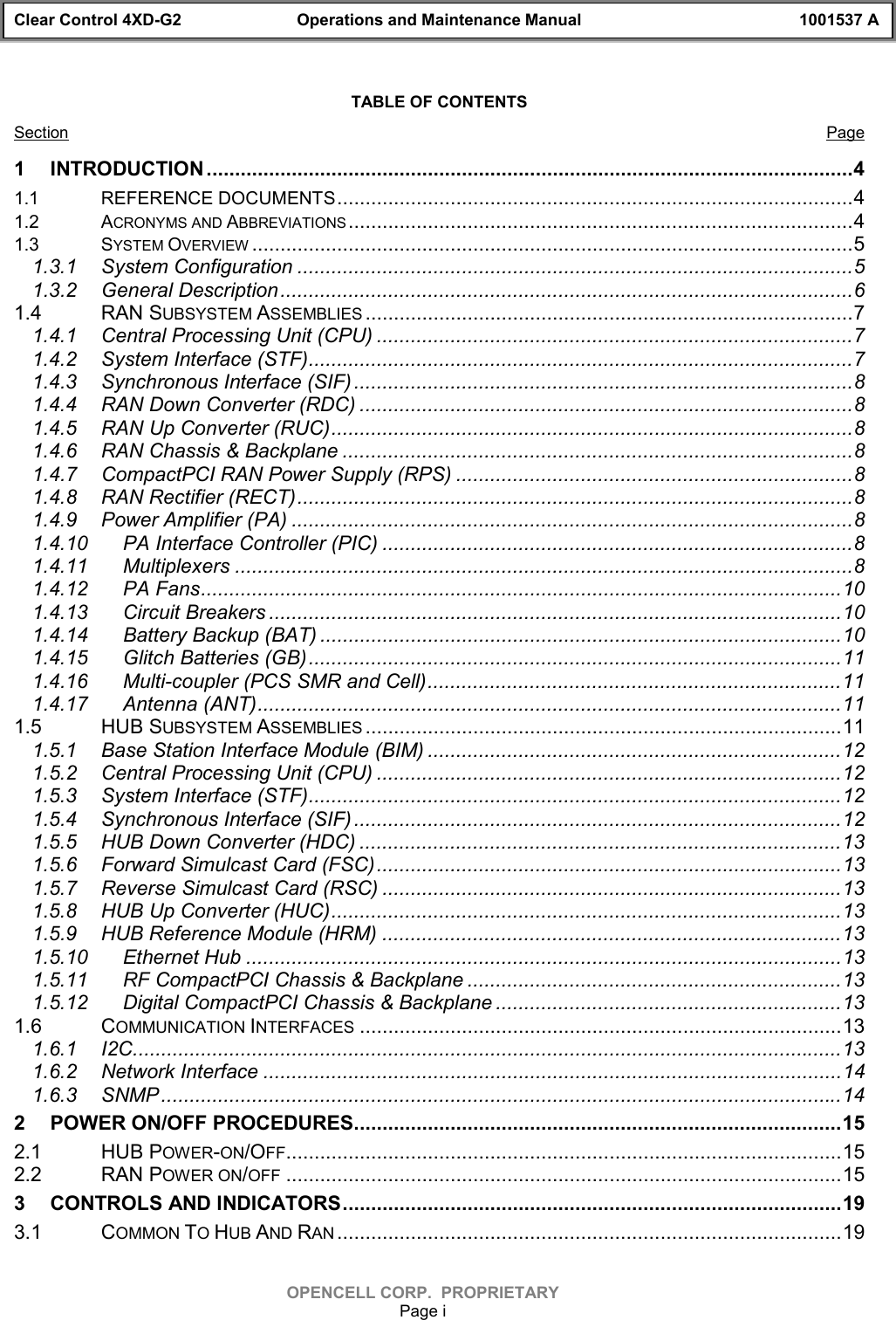 Clear Control 4XD-G2 Operations and Maintenance Manual 1001537 AOPENCELL CORP.  PROPRIETARYPage iTABLE OF CONTENTSSection Page1 INTRODUCTION ..................................................................................................................41.1 REFERENCE DOCUMENTS...........................................................................................41.2 ACRONYMS AND ABBREVIATIONS .........................................................................................41.3 SYSTEM OVERVIEW ..........................................................................................................51.3.1 System Configuration ..................................................................................................51.3.2 General Description.....................................................................................................61.4 RAN SUBSYSTEM ASSEMBLIES ......................................................................................71.4.1 Central Processing Unit (CPU) ....................................................................................71.4.2 System Interface (STF)................................................................................................71.4.3 Synchronous Interface (SIF) ........................................................................................81.4.4 RAN Down Converter (RDC) .......................................................................................81.4.5 RAN Up Converter (RUC)............................................................................................81.4.6 RAN Chassis &amp; Backplane ..........................................................................................81.4.7 CompactPCI RAN Power Supply (RPS) ......................................................................81.4.8 RAN Rectifier (RECT)..................................................................................................81.4.9 Power Amplifier (PA) ...................................................................................................81.4.10 PA Interface Controller (PIC) ...................................................................................81.4.11 Multiplexers .............................................................................................................81.4.12 PA Fans.................................................................................................................101.4.13 Circuit Breakers .....................................................................................................101.4.14 Battery Backup (BAT) ............................................................................................101.4.15 Glitch Batteries (GB)..............................................................................................111.4.16 Multi-coupler (PCS SMR and Cell).........................................................................111.4.17 Antenna (ANT).......................................................................................................111.5 HUB SUBSYSTEM ASSEMBLIES ....................................................................................111.5.1 Base Station Interface Module (BIM) .........................................................................121.5.2 Central Processing Unit (CPU) ..................................................................................121.5.3 System Interface (STF)..............................................................................................121.5.4 Synchronous Interface (SIF) ......................................................................................121.5.5 HUB Down Converter (HDC) .....................................................................................131.5.6 Forward Simulcast Card (FSC)..................................................................................131.5.7 Reverse Simulcast Card (RSC) .................................................................................131.5.8 HUB Up Converter (HUC)..........................................................................................131.5.9 HUB Reference Module (HRM) .................................................................................131.5.10 Ethernet Hub .........................................................................................................131.5.11 RF CompactPCI Chassis &amp; Backplane ..................................................................131.5.12 Digital CompactPCI Chassis &amp; Backplane .............................................................131.6 COMMUNICATION INTERFACES .....................................................................................131.6.1 I2C.............................................................................................................................131.6.2 Network Interface ......................................................................................................141.6.3 SNMP........................................................................................................................142 POWER ON/OFF PROCEDURES......................................................................................152.1 HUB POWER-ON/OFF..................................................................................................152.2 RAN POWER ON/OFF ..................................................................................................153 CONTROLS AND INDICATORS........................................................................................193.1 COMMON TO HUB AND RAN .........................................................................................19