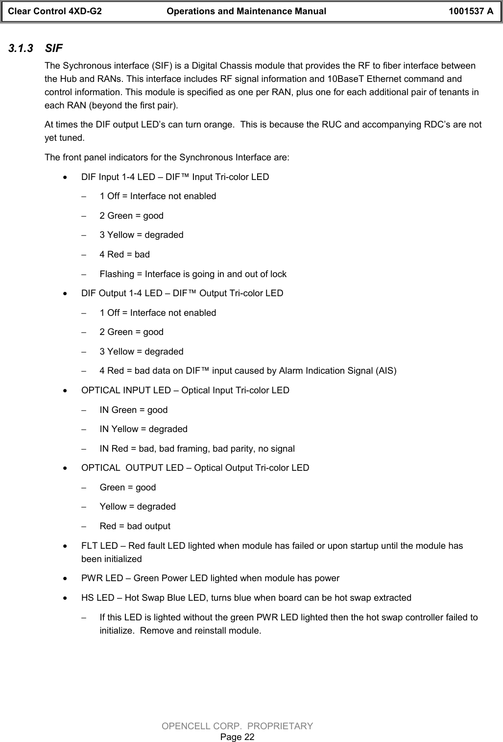 Clear Control 4XD-G2 Operations and Maintenance Manual 1001537 AOPENCELL CORP.  PROPRIETARYPage 223.1.3  SIFThe Sychronous interface (SIF) is a Digital Chassis module that provides the RF to fiber interface betweenthe Hub and RANs. This interface includes RF signal information and 10BaseT Ethernet command andcontrol information. This module is specified as one per RAN, plus one for each additional pair of tenants ineach RAN (beyond the first pair).At times the DIF output LED’s can turn orange.  This is because the RUC and accompanying RDC’s are notyet tuned.The front panel indicators for the Synchronous Interface are:· DIF Input 1-4 LED – DIF™ Input Tri-color LED- 1 Off = Interface not enabled- 2 Green = good- 3 Yellow = degraded- 4 Red = bad- Flashing = Interface is going in and out of lock· DIF Output 1-4 LED – DIF™ Output Tri-color LED- 1 Off = Interface not enabled- 2 Green = good- 3 Yellow = degraded- 4 Red = bad data on DIF™ input caused by Alarm Indication Signal (AIS)· OPTICAL INPUT LED – Optical Input Tri-color LED- IN Green = good- IN Yellow = degraded- IN Red = bad, bad framing, bad parity, no signal· OPTICAL  OUTPUT LED – Optical Output Tri-color LED- Green = good- Yellow = degraded- Red = bad output· FLT LED – Red fault LED lighted when module has failed or upon startup until the module hasbeen initialized· PWR LED – Green Power LED lighted when module has power· HS LED – Hot Swap Blue LED, turns blue when board can be hot swap extracted- If this LED is lighted without the green PWR LED lighted then the hot swap controller failed toinitialize.  Remove and reinstall module.