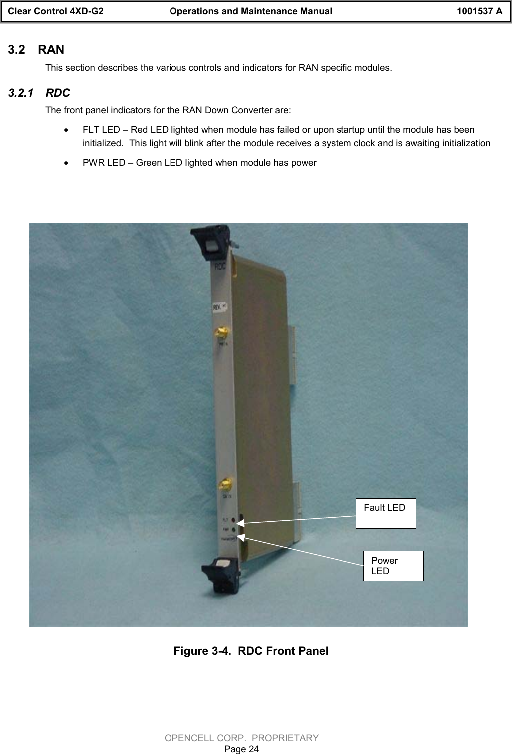 Clear Control 4XD-G2 Operations and Maintenance Manual 1001537 AOPENCELL CORP.  PROPRIETARYPage 243.2  RANThis section describes the various controls and indicators for RAN specific modules.3.2.1  RDCThe front panel indicators for the RAN Down Converter are:· FLT LED – Red LED lighted when module has failed or upon startup until the module has beeninitialized.  This light will blink after the module receives a system clock and is awaiting initialization· PWR LED – Green LED lighted when module has power Figure 3-4.  RDC Front PanelPowerLEDFaultLEDFault LEDPowerLED