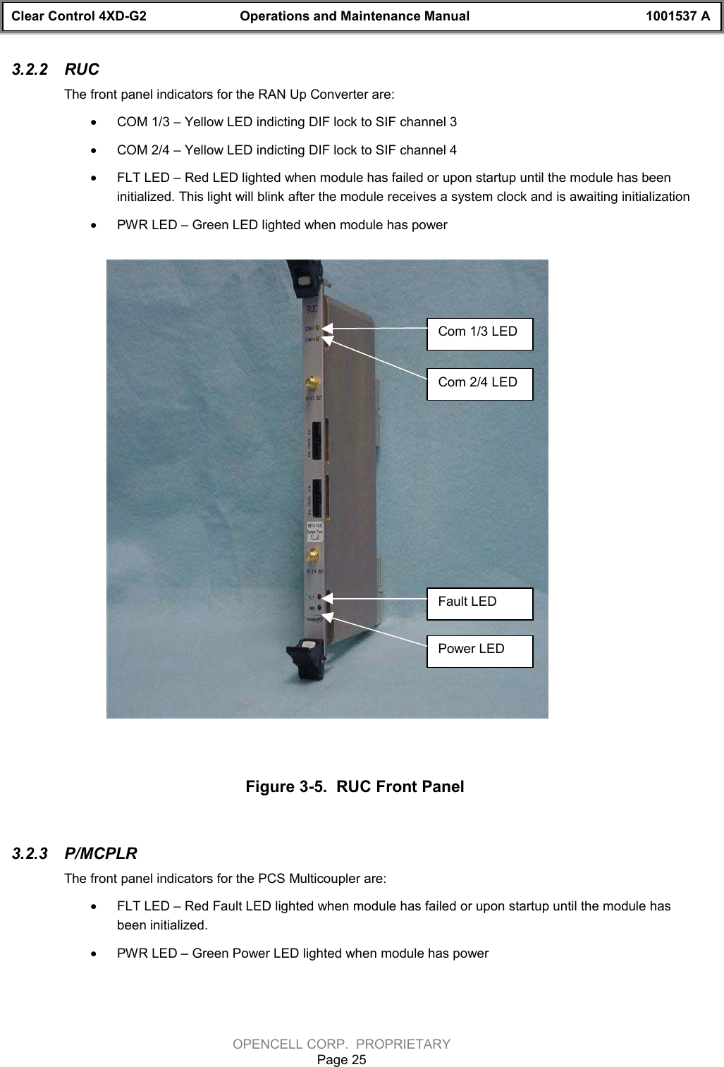 Clear Control 4XD-G2 Operations and Maintenance Manual 1001537 AOPENCELL CORP.  PROPRIETARYPage 253.2.2  RUCThe front panel indicators for the RAN Up Converter are:· COM 1/3 – Yellow LED indicting DIF lock to SIF channel 3· COM 2/4 – Yellow LED indicting DIF lock to SIF channel 4· FLT LED – Red LED lighted when module has failed or upon startup until the module has beeninitialized. This light will blink after the module receives a system clock and is awaiting initialization· PWR LED – Green LED lighted when module has powerFigure 3-5.  RUC Front Panel3.2.3  P/MCPLRThe front panel indicators for the PCS Multicoupler are:· FLT LED – Red Fault LED lighted when module has failed or upon startup until the module hasbeen initialized.· PWR LED – Green Power LED lighted when module has powerCom 1/3 LEDCom 2/4 LEDFault LEDPower LED