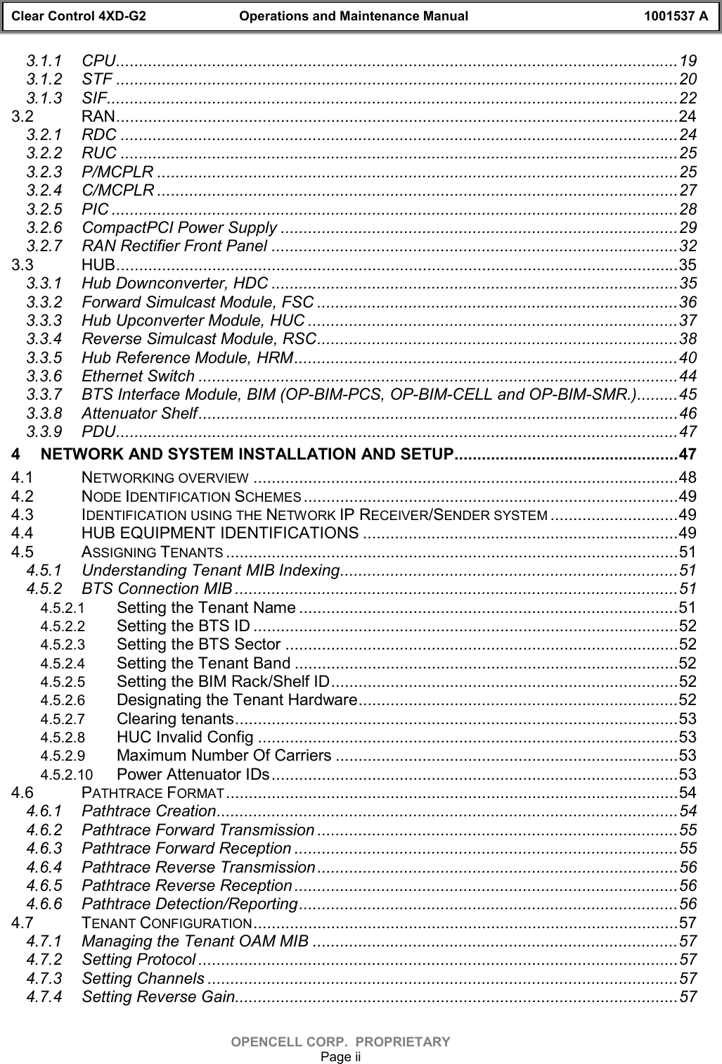 Clear Control 4XD-G2 Operations and Maintenance Manual 1001537 AOPENCELL CORP.  PROPRIETARYPage ii3.1.1 CPU...........................................................................................................................193.1.2 STF ...........................................................................................................................203.1.3 SIF.............................................................................................................................223.2 RAN...........................................................................................................................243.2.1 RDC ..........................................................................................................................243.2.2 RUC ..........................................................................................................................253.2.3 P/MCPLR ..................................................................................................................253.2.4 C/MCPLR ..................................................................................................................273.2.5 PIC ............................................................................................................................283.2.6 CompactPCI Power Supply .......................................................................................293.2.7 RAN Rectifier Front Panel .........................................................................................323.3 HUB...........................................................................................................................353.3.1 Hub Downconverter, HDC .........................................................................................353.3.2 Forward Simulcast Module, FSC ...............................................................................363.3.3 Hub Upconverter Module, HUC .................................................................................373.3.4 Reverse Simulcast Module, RSC...............................................................................383.3.5 Hub Reference Module, HRM....................................................................................403.3.6 Ethernet Switch .........................................................................................................443.3.7 BTS Interface Module, BIM (OP-BIM-PCS, OP-BIM-CELL and OP-BIM-SMR.).........453.3.8 Attenuator Shelf.........................................................................................................463.3.9 PDU...........................................................................................................................474 NETWORK AND SYSTEM INSTALLATION AND SETUP.................................................474.1 NETWORKING OVERVIEW .............................................................................................484.2 NODE IDENTIFICATION SCHEMES ..................................................................................494.3 IDENTIFICATION USING THE NETWORK IP RECEIVER/SENDER SYSTEM ............................494.4 HUB EQUIPMENT IDENTIFICATIONS .....................................................................494.5 ASSIGNING TENANTS ...................................................................................................514.5.1 Understanding Tenant MIB Indexing..........................................................................514.5.2 BTS Connection MIB .................................................................................................514.5.2.1 Setting the Tenant Name ...................................................................................514.5.2.2 Setting the BTS ID .............................................................................................524.5.2.3 Setting the BTS Sector ......................................................................................524.5.2.4 Setting the Tenant Band ....................................................................................524.5.2.5 Setting the BIM Rack/Shelf ID............................................................................524.5.2.6 Designating the Tenant Hardware......................................................................524.5.2.7 Clearing tenants.................................................................................................534.5.2.8 HUC Invalid Config ............................................................................................534.5.2.9 Maximum Number Of Carriers ...........................................................................534.5.2.10 Power Attenuator IDs.........................................................................................534.6 PATHTRACE FORMAT ...................................................................................................544.6.1 Pathtrace Creation.....................................................................................................544.6.2 Pathtrace Forward Transmission ...............................................................................554.6.3 Pathtrace Forward Reception ....................................................................................554.6.4 Pathtrace Reverse Transmission...............................................................................564.6.5 Pathtrace Reverse Reception ....................................................................................564.6.6 Pathtrace Detection/Reporting...................................................................................564.7 TENANT CONFIGURATION.............................................................................................574.7.1 Managing the Tenant OAM MIB ................................................................................574.7.2 Setting Protocol .........................................................................................................574.7.3 Setting Channels .......................................................................................................574.7.4 Setting Reverse Gain.................................................................................................57