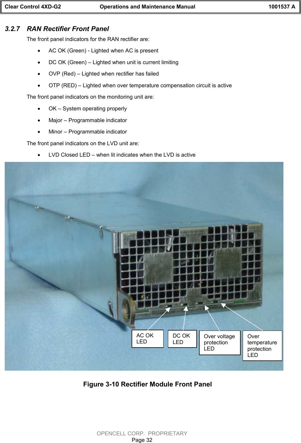 Clear Control 4XD-G2 Operations and Maintenance Manual 1001537 AOPENCELL CORP.  PROPRIETARYPage 323.2.7  RAN Rectifier Front PanelThe front panel indicators for the RAN rectifier are:· AC OK (Green) - Lighted when AC is present· DC OK (Green) – Lighted when unit is current limiting· OVP (Red) – Lighted when rectifier has failed· OTP (RED) – Lighted when over temperature compensation circuit is activeThe front panel indicators on the monitoring unit are:· OK – System operating properly· Major – Programmable indicator· Minor – Programmable indicatorThe front panel indicators on the LVD unit are:· LVD Closed LED – when lit indicates when the LVD is activeFigure 3-10 Rectifier Module Front PanelAC OKLEDDC OKLEDOver voltageprotectionLEDOvertemperatureprotectionLED